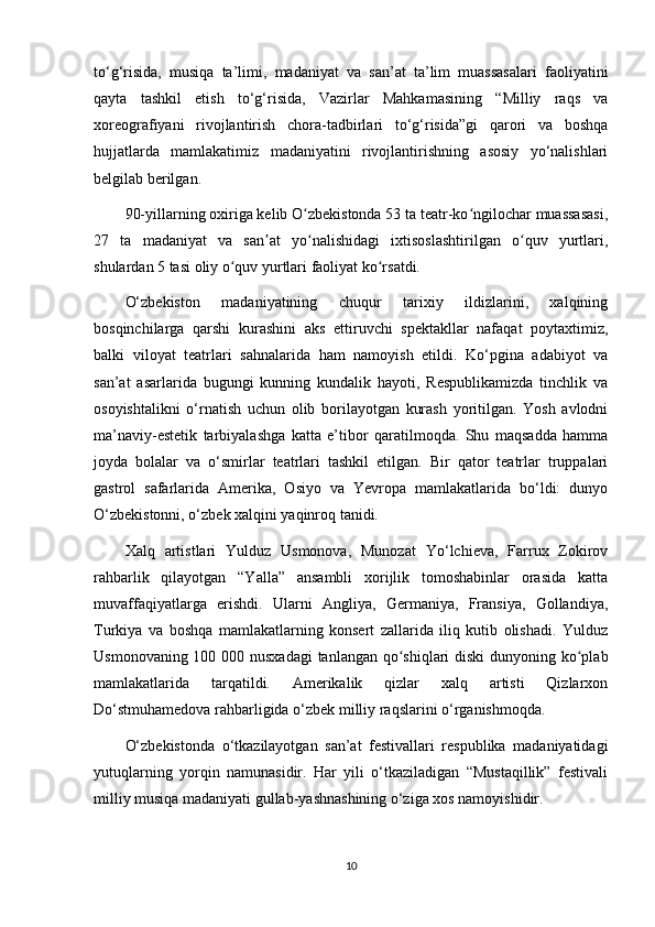 to‘g‘risida,   musiqa   ta’limi,   madaniyat   va   san’at   ta’lim   muassasalari   faoliyatini
qayta   tashkil   etish   to‘g‘risida,   Vazirlar   Mahkamasining   “Milliy   raqs   va
xoreografiyani   rivojlantirish   chora-tadbirlari   to‘g‘risida”gi   qarori   va   boshqa
hujjatlarda   mamlakatimiz   madaniyatini   rivojlantirishning   asosiy   yo‘nalishlari
belgilab berilgan.
90-yillarning oxiriga kelib O zbekistonda 53 ta teatr-ko ngilochar muassasasi,ʻ ʻ
27   ta   madaniyat   va   san at   yo nalishidagi   ixtisoslashtirilgan   o quv   yurtlari,	
ʼ ʻ ʻ
shulardan 5 tasi oliy o quv yurtlari faoliyat ko rsatdi.	
ʻ ʻ
O‘zbekiston   madaniyatining   chuqur   tarixiy   ildizlarini,   xalqining
bosqinchilarga   qarshi   kurashini   aks   ettiruvchi   spektakllar   nafaqat   poytaxtimiz,
balki   viloyat   teatrlari   sahnalarida   ham   namoyish   etildi.   Ko‘pgina   adabiyot   va
san’at   asarlarida   bugungi   kunning   kundalik   hayoti,   Respublikamizda   tinchlik   va
osoyishtalikni   o‘rnatish   uchun   olib   borilayotgan   kurash   yoritilgan.   Yosh   avlodni
ma’naviy-estetik   tarbiyalashga   katta   e’tibor   qaratilmoqda.   Shu   maqsadda   hamma
joyda   bolalar   va   o‘smirlar   teatrlari   tashkil   etilgan.   Bir   qator   teatrlar   truppalari
gastrol   safarlarida   Amerika,   Osiyo   va   Yevropa   mamlakatlarida   bo‘ldi:   dunyo
O‘zbekistonni, o‘zbek xalqini yaqinroq tanidi.
Xalq   artistlari   Yulduz   Usmonova,   Munozat   Yo‘lchieva,   Farrux   Zokirov
rahbarlik   qilayotgan   “Yalla”   ansambli   xorijlik   tomoshabinlar   orasida   katta
muvaffaqiyatlarga   erishdi.   Ularni   Angliya,   Germaniya,   Fransiya,   Gollandiya,
Turkiya   va   boshqa   mamlakatlarning   konsert   zallarida   iliq   kutib   olishadi.   Yulduz
Usmonovaning 100 000 nusxadagi  tanlangan qo shiqlari  diski  dunyoning ko plab	
ʻ ʻ
mamlakatlarida   tarqatildi.   Amerikalik   qizlar   xalq   artisti   Qizlarxon
Do‘stmuhamedova rahbarligida o‘zbek milliy raqslarini o‘rganishmoqda.
O‘zbekistonda   o‘tkazilayotgan   san’at   festivallari   respublika   madaniyatidagi
yutuqlarning   yorqin   namunasidir.   Har   yili   o‘tkaziladigan   “Mustaqillik”   festivali
milliy musiqa madaniyati gullab-yashnashining o‘ziga xos namoyishidir.
10 