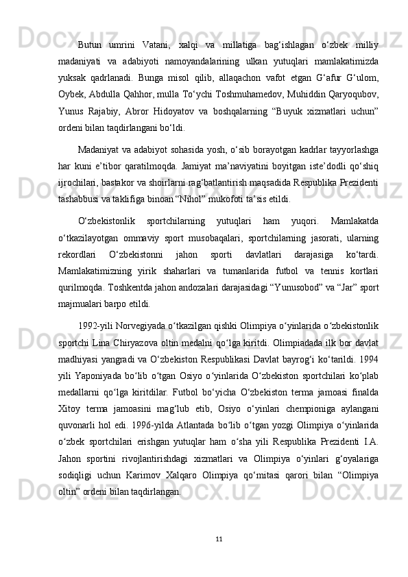 Butun   umrini   Vatani,   xalqi   va   millatiga   bag‘ishlagan   o‘zbek   milliy
madaniyati   va   adabiyoti   namoyandalarining   ulkan   yutuqlari   mamlakatimizda
yuksak   qadrlanadi.   Bunga   misol   qilib,   allaqachon   vafot   etgan   G‘afur   G‘ulom,
Oybek, Abdulla Qahhor, mulla To‘ychi Toshmuhamedov, Muhiddin Qaryoqubov,
Yunus   Rajabiy,   Abror   Hidoyatov   va   boshqalarning   “Buyuk   xizmatlari   uchun”
ordeni bilan taqdirlangani bo‘ldi.
Madaniyat  va adabiyot sohasida yosh, o‘sib borayotgan kadrlar tayyorlashga
har   kuni   e’tibor   qaratilmoqda.   Jamiyat   ma’naviyatini   boyitgan   iste’dodli   qo‘shiq
ijrochilari, bastakor va shoirlarni rag‘batlantirish maqsadida Respublika Prezidenti
tashabbusi va taklifiga binoan “Nihol” mukofoti ta’sis etildi.
O‘zbekistonlik   sportchilarning   yutuqlari   ham   yuqori.   Mamlakatda
o‘tkazilayotgan   ommaviy   sport   musobaqalari,   sportchilarning   jasorati,   ularning
rekordlari   O‘zbekistonni   jahon   sporti   davlatlari   darajasiga   ko‘tardi.
Mamlakatimizning   yirik   shaharlari   va   tumanlarida   futbol   va   tennis   kortlari
qurilmoqda. Toshkentda jahon andozalari darajasidagi “Yunusobod” va “Jar” sport
majmualari barpo etildi.
1992-yili Norvegiyada o tkazilgan qishki Olimpiya o yinlarida o zbekistonlikʻ ʻ ʻ
sportchi Lina Chiryazova oltin medalni qo lga kiritdi. Olimpiadada ilk bor  davlat	
ʻ
madhiyasi  yangradi va O‘zbekiston Respublikasi  Davlat bayrog‘i ko‘tarildi. 1994
yili   Yaponiyada   bo lib   o tgan   Osiyo   o yinlarida   O zbekiston   sportchilari   ko plab	
ʻ ʻ ʻ ʻ ʻ
medallarni   qo lga   kiritdilar.   Futbol   bo‘yicha   O‘zbekiston   terma   jamoasi   finalda	
ʻ
Xitoy   terma   jamoasini   mag‘lub   etib,   Osiyo   o‘yinlari   chempioniga   aylangani
quvonarli   hol   edi.   1996-yilda   Atlantada   bo lib   o tgan   yozgi   Olimpiya   o yinlarida	
ʻ ʻ ʻ
o zbek   sportchilari   erishgan   yutuqlar   ham   o sha   yili   Respublika   Prezidenti   I.A.	
ʻ ʻ
Jahon   sportini   rivojlantirishdagi   xizmatlari   va   Olimpiya   o‘yinlari   g‘oyalariga
sodiqligi   uchun   Karimov   Xalqaro   Olimpiya   qo‘mitasi   qarori   bilan   “Olimpiya
oltin” ordeni bilan taqdirlangan.
11 