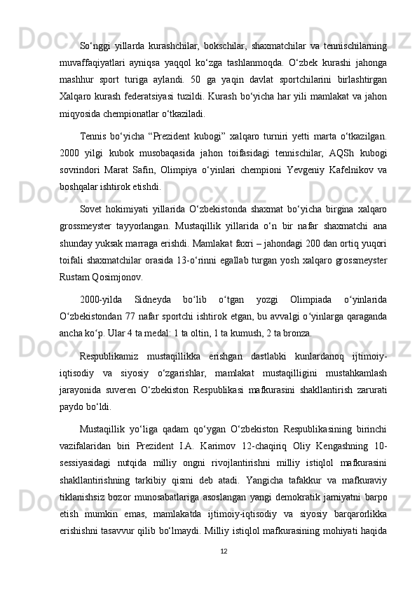 So‘nggi   yillarda   kurashchilar,   bokschilar,   shaxmatchilar   va   tennischilarning
muvaffaqiyatlari   ayniqsa   yaqqol   ko‘zga   tashlanmoqda.   O‘zbek   kurashi   jahonga
mashhur   sport   turiga   aylandi.   50   ga   yaqin   davlat   sportchilarini   birlashtirgan
Xalqaro kurash  federatsiyasi  tuzildi. Kurash  bo‘yicha  har   yili  mamlakat   va jahon
miqyosida chempionatlar o‘tkaziladi.
Tennis   bo‘yicha   “Prezident   kubogi”   xalqaro   turniri   yetti   marta   o‘tkazilgan.
2000   yilgi   kubok   musobaqasida   jahon   toifasidagi   tennischilar,   AQSh   kubogi
sovrindori   Marat   Safin,   Olimpiya   o‘yinlari   chempioni   Yevgeniy   Kafelnikov   va
boshqalar ishtirok etishdi.
Sovet   hokimiyati   yillarida   O‘zbekistonda   shaxmat   bo‘yicha   birgina   xalqaro
grossmeyster   tayyorlangan.   Mustaqillik   yillarida   o‘n   bir   nafar   shaxmatchi   ana
shunday yuksak marraga erishdi. Mamlakat faxri – jahondagi 200 dan ortiq yuqori
toifali  shaxmatchilar   orasida   13-o‘rinni   egallab  turgan   yosh  xalqaro  grossmeyster
Rustam Qosimjonov.
2000-yilda   Sidneyda   bo lib   o tgan   yozgi   Olimpiada   o yinlaridaʻ ʻ ʻ
O zbekistondan  77 nafar  sportchi  ishtirok etgan, bu avvalgi  o yinlarga qaraganda	
ʻ ʻ
ancha ko p. Ular 4 ta medal: 1 ta oltin, 1 ta kumush, 2 ta bronza.	
ʻ
Respublikamiz   mustaqillikka   erishgan   dastlabki   kunlardanoq   ijtimoiy-
iqtisodiy   va   siyosiy   o‘zgarishlar,   mamlakat   mustaqilligini   mustahkamlash
jarayonida   suveren   O‘zbekiston   Respublikasi   mafkurasini   shakllantirish   zarurati
paydo bo‘ldi.
Mustaqillik   yo‘liga   qadam   qo‘ygan   O‘zbekiston   Respublikasining   birinchi
vazifalaridan   biri   Prezident   I.A.   Karimov   12-chaqiriq   Oliy   Kengashning   10-
sessiyasidagi   nutqida   milliy   ongni   rivojlantirishni   milliy   istiqlol   mafkurasini
shakllantirishning   tarkibiy   qismi   deb   atadi.   Yangicha   tafakkur   va   mafkuraviy
tiklanishsiz   bozor   munosabatlariga   asoslangan   yangi   demokratik   jamiyatni   barpo
etish   mumkin   emas,   mamlakatda   ijtimoiy-iqtisodiy   va   siyosiy   barqarorlikka
erishishni  tasavvur qilib bo‘lmaydi. Milliy istiqlol mafkurasining mohiyati haqida
12 