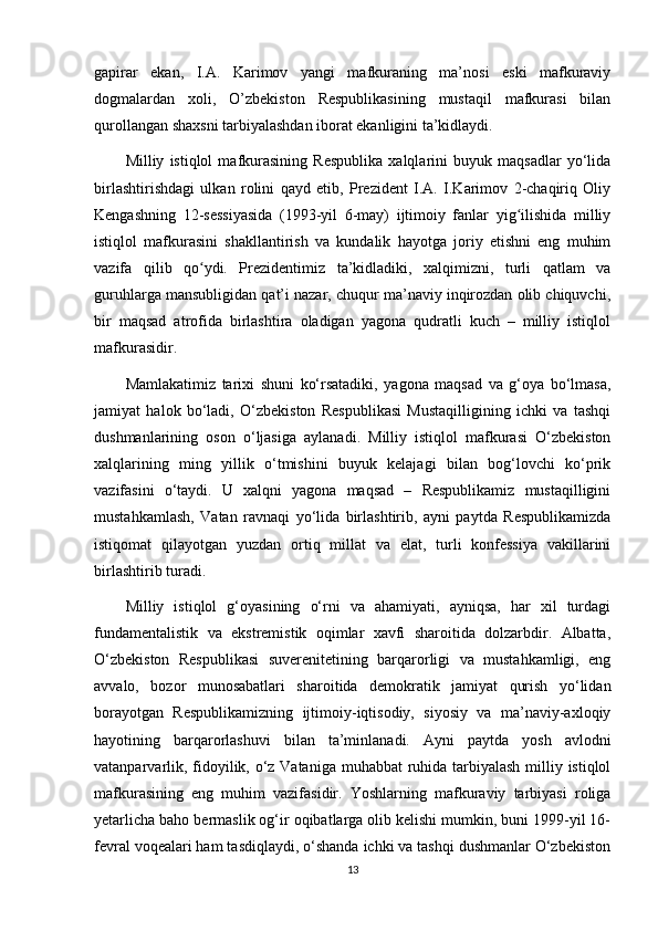 gapirar   ekan,   I.A.   Karimov   yangi   mafkuraning   ma’nosi   eski   mafkuraviy
dogmalardan   xoli,   O’zbekiston   Respublikasining   mustaqil   mafkurasi   bilan
qurollangan shaxsni tarbiyalashdan iborat ekanligini ta’kidlaydi.
Milliy   istiqlol   mafkurasining   Respublika   xalqlarini   buyuk   maqsadlar   yo‘lida
birlashtirishdagi   ulkan   rolini   qayd   etib,   Prezident   I.A.   I.Karimov   2-chaqiriq   Oliy
Kengashning   12-sessiyasida   (1993-yil   6-may)   ijtimoiy   fanlar   yig ilishida   milliyʻ
istiqlol   mafkurasini   shakllantirish   va   kundalik   hayotga   joriy   etishni   eng   muhim
vazifa   qilib   qo ydi.   Prezidentimiz   ta’kidladiki,   xalqimizni,   turli   qatlam   va	
ʻ
guruhlarga mansubligidan qat’i nazar, chuqur ma’naviy inqirozdan olib chiquvchi,
bir   maqsad   atrofida   birlashtira   oladigan   yagona   qudratli   kuch   –   milliy   istiqlol
mafkurasidir.
Mamlakatimiz   tarixi   shuni   ko‘rsatadiki,   yagona   maqsad   va   g‘oya   bo‘lmasa,
jamiyat   halok   bo‘ladi,   O‘zbekiston   Respublikasi   Mustaqilligining   ichki   va   tashqi
dushmanlarining   oson   o‘ljasiga   aylanadi.   Milliy   istiqlol   mafkurasi   O‘zbekiston
xalqlarining   ming   yillik   o‘tmishini   buyuk   kelajagi   bilan   bog‘lovchi   ko‘prik
vazifasini   o‘taydi.   U   xalqni   yagona   maqsad   –   Respublikamiz   mustaqilligini
mustahkamlash,   Vatan   ravnaqi   yo‘lida   birlashtirib,   ayni   paytda   Respublikamizda
istiqomat   qilayotgan   yuzdan   ortiq   millat   va   elat,   turli   konfessiya   vakillarini
birlashtirib turadi.
Milliy   istiqlol   g‘oyasining   o‘rni   va   ahamiyati,   ayniqsa,   har   xil   turdagi
fundamentalistik   va   ekstremistik   oqimlar   xavfi   sharoitida   dolzarbdir.   Albatta,
O‘zbekiston   Respublikasi   suverenitetining   barqarorligi   va   mustahkamligi,   eng
avvalo,   bozor   munosabatlari   sharoitida   demokratik   jamiyat   qurish   yo‘lidan
borayotgan   Respublikamizning   ijtimoiy-iqtisodiy,   siyosiy   va   ma’naviy-axloqiy
hayotining   barqarorlashuvi   bilan   ta’minlanadi.   Ayni   paytda   yosh   avlodni
vatanparvarlik, fidoyilik, o‘z Vataniga muhabbat ruhida tarbiyalash milliy istiqlol
mafkurasining   eng   muhim   vazifasidir.   Yoshlarning   mafkuraviy   tarbiyasi   roliga
yetarlicha baho bermaslik og‘ir oqibatlarga olib kelishi mumkin, buni 1999-yil 16-
fevral voqealari ham tasdiqlaydi, o‘shanda ichki va tashqi dushmanlar O‘zbekiston
13 