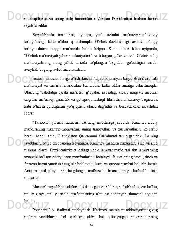 mustaqilligiga   va   uning   xalq   tomonidan   saylangan   Prezidentiga   barham   berish
niyatida edilar.
Respublikada   insonlarni,   ayniqsa,   yosh   avlodni   ma’naviy-mafkuraviy
tarbiyalashga   katta   e’tibor   qaratilmoqda.   O‘zbek   davlatchiligi   tarixida   axloqiy
tarbiya   doimo   diqqat   markazida   bo‘lib   kelgan.   Shoir   ta’biri   bilan   aytganda,
“O‘zbek ma’naviyati jahon madaniyatini bezab turgan gullardandir”. O‘zbek xalqi
ma’naviyatining   ming   yillik   tarixda   to‘plangan   beg‘ubor   go‘zalligini   asrab-
avaylash bugungi avlod zimmasidadir.
Bozor munosabatlariga o‘tish, kuchli fuqarolik jamiyati barpo etish sharoitida
ma’naviyat   va   ma’rifat   markazlari   tomonidan   katta   ishlar   amalga   oshirilmoqda.
Ularning   “Jaholatga   qarshi   ma’rifat”   g‘oyalari   asosidagi   asosiy   maqsadi   insonlar
ongidan   ma’naviy   qaramlik   va   qo‘rquv,   mustaqil   fikrlash,   mafkuraviy   beqarorlik
kabi   o‘tmish   qoldiqlarini   yo‘q   qilish,   ularni   dag‘allik   va   beadablikdan   asrashdan
iborat.
“Tafakkur”   jurnali   muharriri   I.A.ning   savollariga   javobida.   Karimov   milliy
mafkuraning   mazmun-mohiyatini,   uning   tamoyillari   va   xususiyatlarini   ko’rsatib
berdi.   Atoqli   adib,   O‘zbekiston   Qahramoni   Saidahmad   tan   olganidek,   I.A.ning
javoblarini o‘qib chiqqandan keyingina. Karimov mafkura nimaligini aniq va aniq
tushuna   olardi.   Prezidentimiz   ta’kidlaganidek,   jamiyat   mafkurasi   shu   jamiyatning
tayanchi bo‘lgan oddiy inson manfaatlarini ifodalaydi. Bu xalqning baxtli, tinch va
farovon hayot yaratish istagini ifodalovchi kuch va quvvat manbai bo‘lishi kerak.
Aniq maqsad, g‘oya, aniq belgilangan mafkura bo‘lmasa,  jamiyat  barbod bo‘lishi
muqarrar.
Mustaqil respublika xalqlari oldida turgan vazifalar qanchalik ulug‘vor bo‘lsa,
milliy   g‘oya,   milliy   istiqlol   mafkurasining   o‘rni   va   ahamiyati   shunchalik   yuqori
bo‘ladi.
Prezident   I.A.   faoliyati   amaliyotida.   Karimov   mamlakat   rahbariyatining   eng
muhim   vazifalarini   hal   etishdan   oldin   hal   qilinayotgan   muammolarning
14 