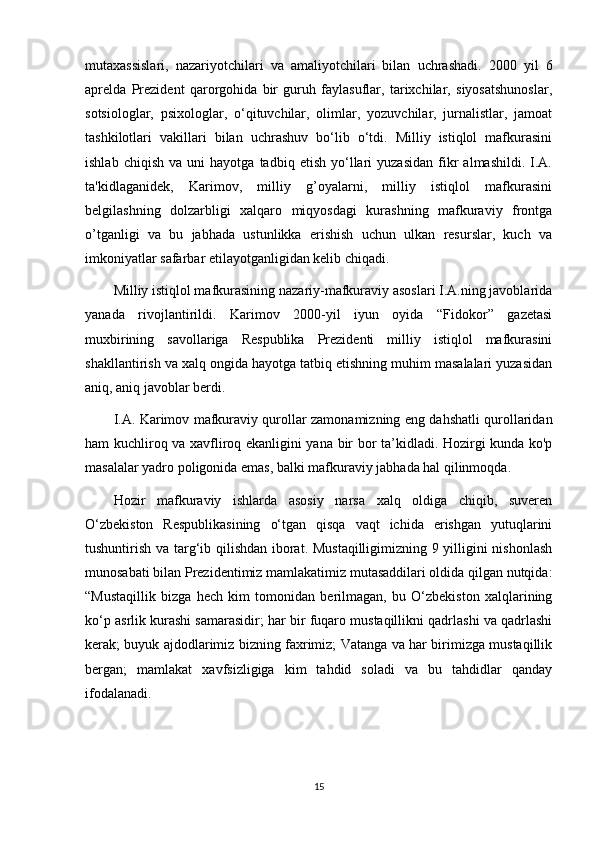 mutaxassislari,   nazariyotchilari   va   amaliyotchilari   bilan   uchrashadi.   2000   yil   6
aprelda   Prezident   qarorgohida   bir   guruh   faylasuflar,   tarixchilar,   siyosatshunoslar,
sotsiologlar,   psixologlar,   o‘qituvchilar,   olimlar,   yozuvchilar,   jurnalistlar,   jamoat
tashkilotlari   vakillari   bilan   uchrashuv   bo‘lib   o‘tdi.   Milliy   istiqlol   mafkurasini
ishlab   chiqish   va  uni   hayotga   tadbiq  etish   yo‘llari   yuzasidan   fikr   almashildi.   I.A.
ta'kidlaganidek,   Karimov,   milliy   g’oyalarni,   milliy   istiqlol   mafkurasini
belgilashning   dolzarbligi   xalqaro   miqyosdagi   kurashning   mafkuraviy   frontga
o’tganligi   va   bu   jabhada   ustunlikka   erishish   uchun   ulkan   resurslar,   kuch   va
imkoniyatlar safarbar etilayotganligidan kelib chiqadi.
Milliy istiqlol mafkurasining nazariy-mafkuraviy asoslari I.A.ning javoblarida
yanada   rivojlantirildi.   Karimov   2000-yil   iyun   oyida   “Fidokor”   gazetasi
muxbirining   savollariga   Respublika   Prezidenti   milliy   istiqlol   mafkurasini
shakllantirish va xalq ongida hayotga tatbiq etishning muhim masalalari yuzasidan
aniq, aniq javoblar berdi.
I.A. Karimov mafkuraviy qurollar zamonamizning eng dahshatli qurollaridan
ham kuchliroq va xavfliroq ekanligini yana bir bor ta’kidladi. Hozirgi kunda ko'p
masalalar yadro poligonida emas, balki mafkuraviy jabhada hal qilinmoqda.
Hozir   mafkuraviy   ishlarda   asosiy   narsa   xalq   oldiga   chiqib,   suveren
O‘zbekiston   Respublikasining   o‘tgan   qisqa   vaqt   ichida   erishgan   yutuqlarini
tushuntirish va targ‘ib qilishdan iborat. Mustaqilligimizning 9 yilligini nishonlash
munosabati bilan Prezidentimiz mamlakatimiz mutasaddilari oldida qilgan nutqida:
“Mustaqillik   bizga   hech   kim   tomonidan   berilmagan,   bu   O‘zbekiston   xalqlarining
ko‘p asrlik kurashi samarasidir; har bir fuqaro mustaqillikni qadrlashi va qadrlashi
kerak; buyuk ajdodlarimiz bizning faxrimiz; Vatanga va har birimizga mustaqillik
bergan;   mamlakat   xavfsizligiga   kim   tahdid   soladi   va   bu   tahdidlar   qanday
ifodalanadi.
15 