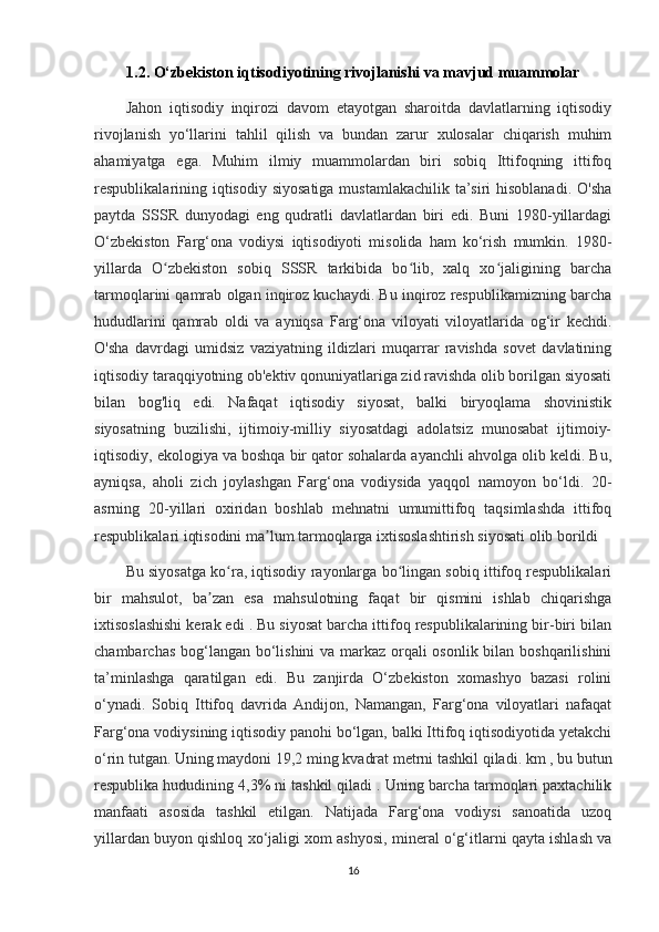 1.2. O‘zbekiston iqtisodiyotining rivojlanishi va mavjud muammolar
Jahon   iqtisodiy   inqirozi   davom   etayotgan   sharoitda   davlatlarning   iqtisodiy
rivojlanish   yo‘llarini   tahlil   qilish   va   bundan   zarur   xulosalar   chiqarish   muhim
ahamiyatga   ega.   Muhim   ilmiy   muammolardan   biri   sobiq   Ittifoqning   ittifoq
respublikalarining iqtisodiy siyosatiga mustamlakachilik ta’siri hisoblanadi.  O'sha
paytda   SSSR   dunyodagi   eng   qudratli   davlatlardan   biri   edi.   Buni   1980-yillardagi
O‘zbekiston   Farg‘ona   vodiysi   iqtisodiyoti   misolida   ham   ko‘rish   mumkin.   1980-
yillarda   O zbekiston   sobiq   SSSR   tarkibida   bo lib,   xalq   xo jaligining   barchaʻ ʻ ʻ
tarmoqlarini qamrab olgan inqiroz kuchaydi. Bu inqiroz respublikamizning barcha
hududlarini   qamrab   oldi   va   ayniqsa   Farg‘ona   viloyati   viloyatlarida   og‘ir   kechdi.
O'sha   davrdagi   umidsiz   vaziyatning   ildizlari   muqarrar   ravishda   sovet   davlatining
iqtisodiy taraqqiyotning ob'ektiv qonuniyatlariga zid ravishda olib borilgan siyosati
bilan   bog'liq   edi.   Nafaqat   iqtisodiy   siyosat,   balki   biryoqlama   shovinistik
siyosatning   buzilishi,   ijtimoiy-milliy   siyosatdagi   adolatsiz   munosabat   ijtimoiy-
iqtisodiy, ekologiya va boshqa bir qator sohalarda ayanchli ahvolga olib keldi. Bu,
ayniqsa,   aholi   zich   joylashgan   Farg‘ona   vodiysida   yaqqol   namoyon   bo‘ldi.   20-
asrning   20-yillari   oxiridan   boshlab   mehnatni   umumittifoq   taqsimlashda   ittifoq
respublikalari iqtisodini ma lum tarmoqlarga ixtisoslashtirish siyosati olib borildi  	
ʼ
Bu siyosatga ko ra, iqtisodiy rayonlarga bo lingan sobiq ittifoq respublikalari	
ʻ ʻ
bir   mahsulot,   ba zan   esa   mahsulotning   faqat   bir   qismini   ishlab   chiqarishga	
ʼ
ixtisoslashishi kerak edi . Bu siyosat barcha ittifoq respublikalarining bir-biri bilan
chambarchas bog‘langan bo‘lishini  va markaz orqali osonlik bilan boshqarilishini
ta’minlashga   qaratilgan   edi.   Bu   zanjirda   O‘zbekiston   xomashyo   bazasi   rolini
o‘ynadi.   Sobiq   Ittifoq   davrida   Andijon,   Namangan,   Farg‘ona   viloyatlari   nafaqat
Farg‘ona vodiysining iqtisodiy panohi bo‘lgan, balki Ittifoq iqtisodiyotida yetakchi
o‘rin tutgan. Uning maydoni 19,2 ming kvadrat metrni tashkil qiladi. km , bu butun
respublika hududining 4,3% ni tashkil qiladi . Uning barcha tarmoqlari paxtachilik
manfaati   asosida   tashkil   etilgan.   Natijada   Farg‘ona   vodiysi   sanoatida   uzoq
yillardan buyon qishloq xo‘jaligi xom ashyosi, mineral o‘g‘itlarni qayta ishlash va
16 