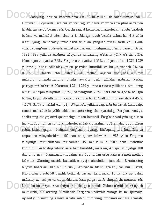 Vodiydagi   boshqa   korxonalarda   esa   30-40   yillik   uskunalar   mavjud   edi   .
Umuman, 80-yillarda Farg‘ona vodiysidagi ko‘pgina korxonalarda jihozlar zamon
talablariga javob bermas edi. Garchi sanoat korxonasi mahsulotlari raqobatbardosh
bo'lishi   va   mahsulot   iste'molchilar   talablariga   javob   berishi   uchun   har   4-5   yilda
ularni   yangi   zamonaviy   texnologiyalar   bilan   yangilab   turish   zarur   edi.   1980-
yillarda Farg ona vodiysida sanoat mehnat unumdorligining o sishi pasaydi. Agarʻ ʻ
1981–1985   yillarda   Andijon   viloyatida   sanoatning   o rtacha   yillik   o sishi   0,2%,	
ʻ ʻ
Namangan viloyatida 7,3%, Farg ona viloyatida 1,25% bo lgan bo lsa, 1985–1989	
ʻ ʻ ʻ
yillarda   (12-besh   yillikda)   keskin   pasayish   kuzatildi   va   bu   ko rsatkich   2%   va	
ʻ
02.0.5%   ni   tashkil   etdi.   Statistik   ma’lumotlar   Farg‘ona   vodiysida   umumiy
mahsulot   unumdorligining   o‘sishi   avvalgi   besh   yillikka   nisbatan   keskin
pasayganini ko‘rsatdi. Xususan, 1981–1985 yillarda o rtacha yillik hosildorlikning	
ʻ
o sishi   Andijon viloyatida  7,85%,  Namanganda  7,3%,  Farg onada  4,55%  bo lgan	
ʻ ʻ ʻ
bo lsa,   keyin   80-yillarning   ikkinchi   yarmida   bu   ko rsatkich   mos   ravishda   4,45%,
ʻ ʻ
4,15%, 3,7% ni tashkil etdi [21]. O‘tgan o‘n yilliklardagi kabi bu davrda ham yalpi
sanoat   mahsulotida   yillik   ishlab   chiqarishning   ahamiyatsizligi   Farg‘ona   vodiysi
aholisining ehtiyojlarini  qondirishga imkon bermadi. Farg‘ona vodiysining o‘zida
har yili  200 million so‘mlik mahsulot  ishlab chiqarilgan bo‘lsa, talab 300 million
rublni   tashkil   qilgan   .   Natijada   Farg‘ona   viloyatiga   Ittifoqning   turli   hududlari   va
respublika   viloyatlaridan   1200   dan   ortiq   nav   keltirildi   .   1988   yilda   Farg‘ona
viloyatiga   respublikadan   tashqaridan   45   mln.so‘mlik   8502   dona   mahsulot
keltirildi . Bu boshqa viloyatlarda ham kuzatildi, masalan, Andijon viloyatiga 100
dan   ortiq   nav   ,   Namangan   viloyatiga   esa   120   turdan   ortiq   xalq   iste’moli   mollari
keltirildi.   Ularning   orasida   kundalik   ehtiyoj   mahsulotlari,   jumladan,   Ukrainaning
buyum   bozorlari,   har   biri   2   rubl,   Latviyadan   tikuv   ignalari,   har   biri   1   rubl,
RSFSRdan   2   rubl   50   tiyinlik   belkurak   dastasi,   Latviyadan   10   tiyinlik   uy-joylar,
mahalliy   xomashyo   va   chiqindilardan   kam   pulga   ishlab   chiqarilishi   mumkin   edi.
Lekin bu imkoniyatlar va ehtiyojlar inobatga olinmadi. Xulosa o‘rnida shuni aytish
mumkinki,   XX   asrning   80-yillarida   Farg‘ona   vodiysida   yuzaga   kelgan   ijtimoiy-
iqtisodiy   inqirozning   asosiy   sababi   sobiq   Ittifoqning   mustamlakachilik   siyosati,
18 