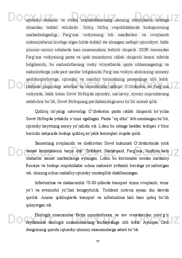 iqtisodiy   rayonlar   va   ittifoq   respublikalarining   ularning   ehtiyojlarini   hisobga
olmasdan   tashkil   etilishidir.   Sobiq   Ittifoq   respublikalarida   boshqaruvning
markazlashganligi,   Farg‘ona   vodiysining   tub   manfaatlari   va   rivojlanish
imkoniyatlarini hisobga olgan holda tashkil eta olmagani nafaqat iqtisodiyot, balki
ijtimoiy-siyosiy   sohalarda   ham   muammolarni   keltirib   chiqardi.   SSSR   tomonidan
Farg‘ona   vodiysining   paxta   va   ipak   xomashyosi   ishlab   chiqarish   bazasi   sifatida
belgilanishi,   bu   mahsulotlarning   vodiy   viloyatlarida   qayta   ishlanmaganligi   va
mahsulotlarga juda past narxlar belgilanishi Farg‘ona vodiysi aholisining umumiy
qashshoqlashuviga,   iqtisodiy   va   maishiy   turmushning   pasayishiga   olib   keldi.
Natijada   yuqoridagi   sabablar   va   ustuvorliklar   nafaqat   O‘zbekiston   va   Farg‘ona
vodiysida, balki butun Sovet Ittifoqida iqtisodiy, ma’naviy, siyosiy inqirozlarning
sababchisi bo‘lib, Sovet Ittifoqining parchalanishiga asos bo‘lib xizmat qildi.
Qishloq   xo‘jaligi   ustuvorligi   O‘zbekiston   paxta   ishlab   chiqarish   bo‘yicha
Sovet Ittifoqida yetakchi o‘rinni egallagan. Paxta “oq oltin” deb nomlangan bo‘lib,
iqtisodiy hayotning asosiy yo‘nalishi edi. Lekin bu sohaga haddan tashqari e’tibor
berilishi natijasida boshqa qishloq xo‘jalik tarmoqlari orqada qoldi.
Sanoatning   rivojlanishi   va   cheklovlari   Sovet   hukumati   O‘zbekistonda   yirik
sanoat   korxonalarini   barpo   etdi.   Toshkent,   Samarqand,   Farg‘ona,   Andijon   kabi
shaharlar   sanoat   markazlariga   aylangan.   Lekin   bu   korxonalar   asosan   markaziy
Rossiya   va   boshqa   respublikalar   uchun   mahsulot   yetkazib   berishga   yo‘naltirilgan
edi, shuning uchun mahalliy iqtisodiy mustaqillik shakllanmagan.
Infratuzilma   va   shaharsozlik   70-80-yillarda   transport   tizimi   rivojlanib,   temir
yo‘l   va   avtomobil   yo‘llari   kengaytirildi.   Toshkent   metrosi   aynan   shu   davrda
qurildi.   Ammo   qishloqlarda   transport   va   infratuzilma   hali   ham   qoloq   bo‘lib
qolayotgan edi.
Ekologik   muammolar   Paxta   monokulturasi   va   suv   resurslaridan   noto‘g‘ri
foydalanish   ekologik   muammolarning   kuchayishiga   olib   keldi.   Ayniqsa,   Orol
dengizining qurishi iqtisodiy-ijtimoiy muammolarga sabab bo‘ldi.
19 