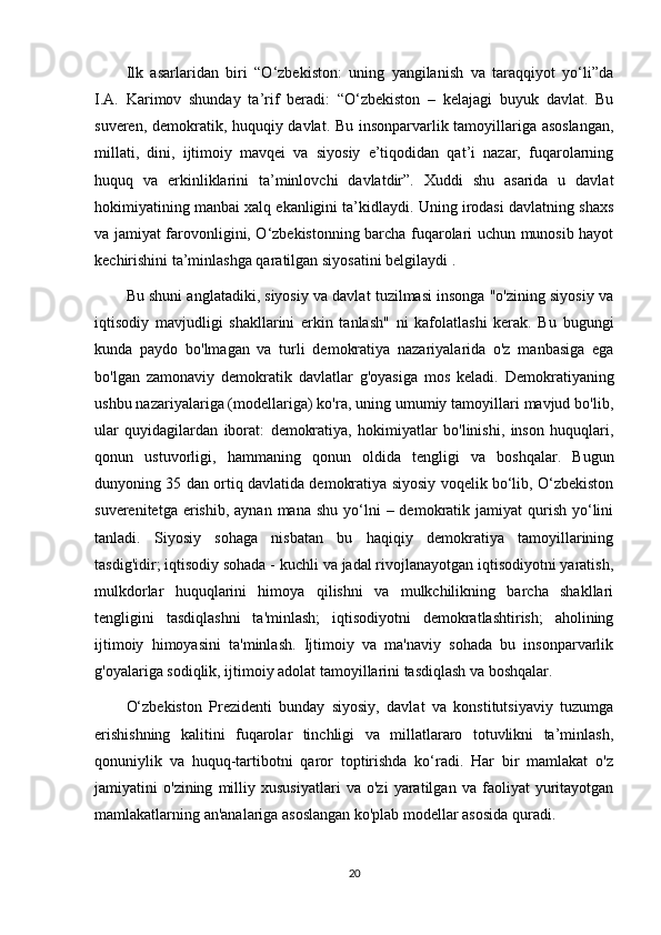 Ilk   asarlaridan   biri   “O‘zbekiston:   uning   yangilanish   va   taraqqiyot   yo‘li”da
I.A.   Karimov   shunday   ta’rif   beradi:   “O‘zbekiston   –   kelajagi   buyuk   davlat.   Bu
suveren, demokratik, huquqiy davlat. Bu insonparvarlik tamoyillariga asoslangan,
millati,   dini,   ijtimoiy   mavqei   va   siyosiy   e’tiqodidan   qat’i   nazar,   fuqarolarning
huquq   va   erkinliklarini   ta’minlovchi   davlatdir”.   Xuddi   shu   asarida   u   davlat
hokimiyatining manbai xalq ekanligini ta’kidlaydi. Uning irodasi davlatning shaxs
va jamiyat farovonligini, O‘zbekistonning barcha fuqarolari uchun munosib hayot
kechirishini ta’minlashga qaratilgan siyosatini belgilaydi .
Bu shuni anglatadiki, siyosiy va davlat tuzilmasi insonga "o'zining siyosiy va
iqtisodiy   mavjudligi   shakllarini   erkin   tanlash"   ni   kafolatlashi   kerak.   Bu   bugungi
kunda   paydo   bo'lmagan   va   turli   demokratiya   nazariyalarida   o'z   manbasiga   ega
bo'lgan   zamonaviy   demokratik   davlatlar   g'oyasiga   mos   keladi.   Demokratiyaning
ushbu nazariyalariga (modellariga) ko'ra, uning umumiy tamoyillari mavjud bo'lib,
ular   quyidagilardan   iborat:   demokratiya,   hokimiyatlar   bo'linishi,   inson   huquqlari,
qonun   ustuvorligi,   hammaning   qonun   oldida   tengligi   va   boshqalar.   Bugun
dunyoning 35 dan ortiq davlatida demokratiya siyosiy voqelik bo‘lib, O‘zbekiston
suverenitetga  erishib,  aynan  mana  shu  yo‘lni   – demokratik  jamiyat  qurish  yo‘lini
tanladi.   Siyosiy   sohaga   nisbatan   bu   haqiqiy   demokratiya   tamoyillarining
tasdig'idir; iqtisodiy sohada - kuchli va jadal rivojlanayotgan iqtisodiyotni yaratish,
mulkdorlar   huquqlarini   himoya   qilishni   va   mulkchilikning   barcha   shakllari
tengligini   tasdiqlashni   ta'minlash;   iqtisodiyotni   demokratlashtirish;   aholining
ijtimoiy   himoyasini   ta'minlash.   Ijtimoiy   va   ma'naviy   sohada   bu   insonparvarlik
g'oyalariga sodiqlik, ijtimoiy adolat tamoyillarini tasdiqlash va boshqalar.
O‘zbekiston   Prezidenti   bunday   siyosiy,   davlat   va   konstitutsiyaviy   tuzumga
erishishning   kalitini   fuqarolar   tinchligi   va   millatlararo   totuvlikni   ta’minlash,
qonuniylik   va   huquq-tartibotni   qaror   toptirishda   ko‘radi.   Har   bir   mamlakat   o'z
jamiyatini   o'zining   milliy   xususiyatlari   va   o'zi   yaratilgan   va   faoliyat   yuritayotgan
mamlakatlarning an'analariga asoslangan ko'plab modellar asosida quradi.
20 