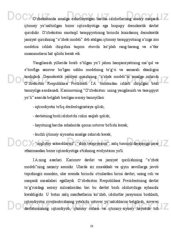 O‘zbekistonda   amalga   oshirilayotgan   barcha   islohotlarning   asosiy   maqsadi
ijtimoiy   yo‘naltirilgan   bozor   iqtisodiyotiga   ega   huquqiy   demokratik   davlat
qurishdir.   O‘zbekiston   mustaqil   taraqqiyotining   birinchi   kunidanoq   demokratik
jamiyat qurishning “o‘zbek modeli” deb atalgan ijtimoiy taraqqiyotning o‘ziga xos
modelini   ishlab   chiqishni   taqozo   etuvchi   ko‘plab   rang-barang   va   o‘tkir
muammolarni hal qilishi kerak edi.
Yangilanish   yillarida   bosib   o‘tilgan   yo‘l   jahon   hamjamiyatining   ma’qul   va
e’tirofiga   sazovor   bo‘lgan   ushbu   modelning   to‘g‘ri   va   samarali   ekanligini
tasdiqladi.   Demokratik   jamiyat   qurishning   “o‘zbek   modeli”ni   amalga   oshirish
O‘zbekiston   Respublikasi   Prezidenti   I.A.   tomonidan   ishlab   chiqilgan   besh
tamoyilga asoslanadi. Karimovning “O‘zbekiston: uning yangilanish va taraqqiyot
yo‘li” asarida belgilab berilgan asosiy tamoyillari:
- iqtisodiyotni to'liq deideologizatsiya qilish;
- davlatning bosh islohotchi rolini saqlab qolish;
- hayotning barcha sohalarida qonun ustuvor bo'lishi kerak;
- kuchli ijtimoiy siyosatni amalga oshirish kerak;
- “inqilobiy sakrashlarsiz”, “shok terapiyasisiz”, xalq turmush darajasiga zarar
etkazmasdan bozor iqtisodiyotiga o'tishning evolyutsion yo'li.
I.A.ning   asarlari.   Karimov   davlat   va   jamiyat   qurilishining   “o‘zbek
modeli”ning   nazariy   asosidir.   Ularda   siz   murakkab   va   qiyin   savollarga   javob
topishingiz   mumkin,   ular   orasida   birinchi   o'rinlardan   birini   davlat,   uning   roli   va
maqsadi   masalalari   egallaydi.   O‘zbekiston   Respublikasi   Prezidentining   davlat
to‘g‘risidagi   asosiy   xulosalaridan   biri   bu   davlat   bosh   islohotchiga   aylanishi
kerakligidir.   U   butun   xalq   manfaatlarini   ko‘zlab,   islohotlar   jarayonini   boshlash,
iqtisodiyotni   rivojlantirishning   yetakchi   ustuvor   yo‘nalishlarini   belgilash,   suveren
davlatimizning   iqtisodiyoti,   ijtimoiy   sohasi   va   ijtimoiy-siyosiy   hayotida   tub
21 