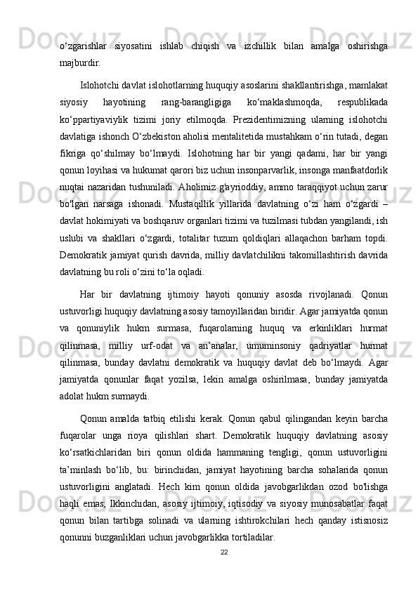 o‘zgarishlar   siyosatini   ishlab   chiqish   va   izchillik   bilan   amalga   oshirishga
majburdir.
Islohotchi davlat islohotlarning huquqiy asoslarini shakllantirishga, mamlakat
siyosiy   hayotining   rang-barangligiga   ko‘maklashmoqda,   respublikada
ko‘ppartiyaviylik   tizimi   joriy   etilmoqda.   Prezidentimizning   ularning   islohotchi
davlatiga ishonch O‘zbekiston aholisi mentalitetida mustahkam o‘rin tutadi, degan
fikriga   qo‘shilmay   bo‘lmaydi.   Islohotning   har   bir   yangi   qadami,   har   bir   yangi
qonun loyihasi va hukumat qarori biz uchun insonparvarlik, insonga manfaatdorlik
nuqtai nazaridan tushuniladi. Aholimiz g'ayrioddiy, ammo taraqqiyot uchun zarur
bo'lgan   narsaga   ishonadi.   Mustaqillik   yillarida   davlatning   o‘zi   ham   o‘zgardi   –
davlat hokimiyati va boshqaruv organlari tizimi va tuzilmasi tubdan yangilandi, ish
uslubi   va   shakllari   o‘zgardi,   totalitar   tuzum   qoldiqlari   allaqachon   barham   topdi.
Demokratik jamiyat qurish davrida, milliy davlatchilikni takomillashtirish davrida
davlatning bu roli o‘zini to‘la oqladi.
Har   bir   davlatning   ijtimoiy   hayoti   qonuniy   asosda   rivojlanadi.   Qonun
ustuvorligi huquqiy davlatning asosiy tamoyillaridan biridir. Agar jamiyatda qonun
va   qonuniylik   hukm   surmasa,   fuqarolarning   huquq   va   erkinliklari   hurmat
qilinmasa,   milliy   urf-odat   va   an’analar,   umuminsoniy   qadriyatlar   hurmat
qilinmasa,   bunday   davlatni   demokratik   va   huquqiy   davlat   deb   bo‘lmaydi.   Agar
jamiyatda   qonunlar   faqat   yozilsa,   lekin   amalga   oshirilmasa,   bunday   jamiyatda
adolat hukm surmaydi.
Qonun   amalda   tatbiq   etilishi   kerak.   Qonun   qabul   qilingandan   keyin   barcha
fuqarolar   unga   rioya   qilishlari   shart.   Demokratik   huquqiy   davlatning   asosiy
ko‘rsatkichlaridan   biri   qonun   oldida   hammaning   tengligi,   qonun   ustuvorligini
ta’minlash   bo‘lib,   bu:   birinchidan,   jamiyat   hayotining   barcha   sohalarida   qonun
ustuvorligini   anglatadi.   Hech   kim   qonun   oldida   javobgarlikdan   ozod   bo'lishga
haqli   emas;   Ikkinchidan,   asosiy   ijtimoiy,   iqtisodiy   va   siyosiy   munosabatlar   faqat
qonun   bilan   tartibga   solinadi   va   ularning   ishtirokchilari   hech   qanday   istisnosiz
qonunni buzganliklari uchun javobgarlikka tortiladilar.
22 