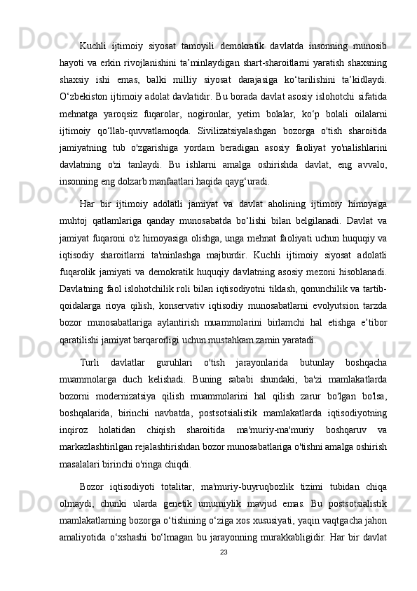 Kuchli   ijtimoiy   siyosat   tamoyili   demokratik   davlatda   insonning   munosib
hayoti   va   erkin  rivojlanishini   ta’minlaydigan   shart-sharoitlarni   yaratish   shaxsning
shaxsiy   ishi   emas,   balki   milliy   siyosat   darajasiga   ko‘tarilishini   ta’kidlaydi.
O‘zbekiston  ijtimoiy adolat davlatidir. Bu borada davlat asosiy islohotchi  sifatida
mehnatga   yaroqsiz   fuqarolar,   nogironlar,   yetim   bolalar,   ko‘p   bolali   oilalarni
ijtimoiy   qo‘llab-quvvatlamoqda.   Sivilizatsiyalashgan   bozorga   o'tish   sharoitida
jamiyatning   tub   o'zgarishiga   yordam   beradigan   asosiy   faoliyat   yo'nalishlarini
davlatning   o'zi   tanlaydi.   Bu   ishlarni   amalga   oshirishda   davlat,   eng   avvalo,
insonning eng dolzarb manfaatlari haqida qayg‘uradi.
Har   bir   ijtimoiy   adolatli   jamiyat   va   davlat   aholining   ijtimoiy   himoyaga
muhtoj   qatlamlariga   qanday   munosabatda   bo‘lishi   bilan   belgilanadi.   Davlat   va
jamiyat fuqaroni o'z himoyasiga olishga, unga mehnat faoliyati uchun huquqiy va
iqtisodiy   sharoitlarni   ta'minlashga   majburdir.   Kuchli   ijtimoiy   siyosat   adolatli
fuqarolik   jamiyati   va   demokratik   huquqiy   davlatning   asosiy   mezoni   hisoblanadi.
Davlatning faol islohotchilik roli bilan iqtisodiyotni tiklash, qonunchilik va tartib-
qoidalarga   rioya   qilish,   konservativ   iqtisodiy   munosabatlarni   evolyutsion   tarzda
bozor   munosabatlariga   aylantirish   muammolarini   birlamchi   hal   etishga   e’tibor
qaratilishi jamiyat barqarorligi uchun mustahkam zamin yaratadi.
Turli   davlatlar   guruhlari   o'tish   jarayonlarida   butunlay   boshqacha
muammolarga   duch   kelishadi.   Buning   sababi   shundaki,   ba'zi   mamlakatlarda
bozorni   modernizatsiya   qilish   muammolarini   hal   qilish   zarur   bo'lgan   bo'lsa,
boshqalarida,   birinchi   navbatda,   postsotsialistik   mamlakatlarda   iqtisodiyotning
inqiroz   holatidan   chiqish   sharoitida   ma'muriy-ma'muriy   boshqaruv   va
markazlashtirilgan rejalashtirishdan bozor munosabatlariga o'tishni amalga oshirish
masalalari birinchi o'ringa chiqdi.
Bozor   iqtisodiyoti   totalitar,   ma'muriy-buyruqbozlik   tizimi   tubidan   chiqa
olmaydi,   chunki   ularda   genetik   umumiylik   mavjud   emas.   Bu   postsotsialistik
mamlakatlarning bozorga o‘tishining o‘ziga xos xususiyati, yaqin vaqtgacha jahon
amaliyotida   o‘xshashi   bo‘lmagan   bu   jarayonning   murakkabligidir.   Har   bir   davlat
23 