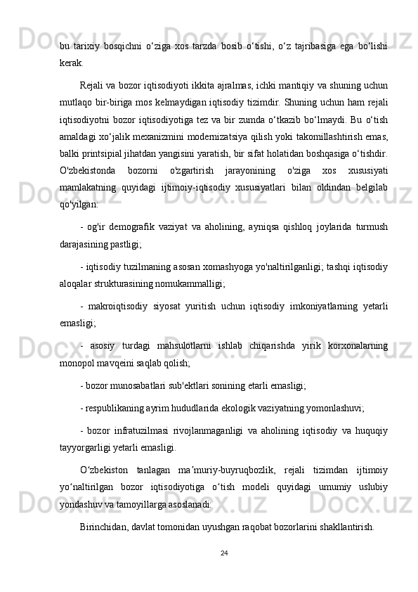 bu   tarixiy   bosqichni   o‘ziga   xos   tarzda   bosib   o‘tishi,   o‘z   tajribasiga   ega   bo‘lishi
kerak.
Rejali va bozor iqtisodiyoti ikkita ajralmas, ichki mantiqiy va shuning uchun
mutlaqo bir-biriga mos kelmaydigan iqtisodiy tizimdir. Shuning uchun ham  rejali
iqtisodiyotni   bozor   iqtisodiyotiga   tez   va   bir   zumda  o‘tkazib   bo‘lmaydi.   Bu   o‘tish
amaldagi xo‘jalik mexanizmini modernizatsiya qilish yoki takomillashtirish emas,
balki printsipial jihatdan yangisini yaratish, bir sifat holatidan boshqasiga o‘tishdir.
O'zbekistonda   bozorni   o'zgartirish   jarayonining   o'ziga   xos   xususiyati
mamlakatning   quyidagi   ijtimoiy-iqtisodiy   xususiyatlari   bilan   oldindan   belgilab
qo'yilgan:
-   og'ir   demografik   vaziyat   va   aholining,   ayniqsa   qishloq   joylarida   turmush
darajasining pastligi;
- iqtisodiy tuzilmaning asosan xomashyoga yo'naltirilganligi; tashqi iqtisodiy
aloqalar strukturasining nomukammalligi;
-   makroiqtisodiy   siyosat   yuritish   uchun   iqtisodiy   imkoniyatlarning   yetarli
emasligi;
-   asosiy   turdagi   mahsulotlarni   ishlab   chiqarishda   yirik   korxonalarning
monopol mavqeini saqlab qolish;
- bozor munosabatlari sub'ektlari sonining etarli emasligi;
- respublikaning ayrim hududlarida ekologik vaziyatning yomonlashuvi;
-   bozor   infratuzilmasi   rivojlanmaganligi   va   aholining   iqtisodiy   va   huquqiy
tayyorgarligi yetarli emasligi.
O zbekiston   tanlagan   ma muriy-buyruqbozlik,   rejali   tizimdan   ijtimoiyʻ ʼ
yo naltirilgan   bozor   iqtisodiyotiga   o tish   modeli   quyidagi   umumiy   uslubiy	
ʻ ʻ
yondashuv va tamoyillarga asoslanadi:
Birinchidan, davlat tomonidan uyushgan raqobat bozorlarini shakllantirish.
24 