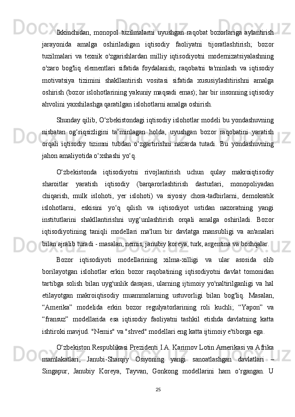 Ikkinchidan,   monopol   tuzilmalarni   uyushgan   raqobat   bozorlariga   aylantirish
jarayonida   amalga   oshiriladigan   iqtisodiy   faoliyatni   tijoratlashtirish;   bozor
tuzilmalari   va   texnik   o'zgarishlardan   milliy   iqtisodiyotni   modernizatsiyalashning
o'zaro   bog'liq   elementlari   sifatida   foydalanish;   raqobatni   ta'minlash   va   iqtisodiy
motivatsiya   tizimini   shakllantirish   vositasi   sifatida   xususiylashtirishni   amalga
oshirish (bozor islohotlarining yakuniy maqsadi emas); har bir insonning iqtisodiy
ahvolini yaxshilashga qaratilgan islohotlarni amalga oshirish.
Shunday qilib, O‘zbekistondagi iqtisodiy islohotlar modeli bu yondashuvning
nisbatan   og‘riqsizligini   ta’minlagan   holda,   uyushgan   bozor   raqobatini   yaratish
orqali   iqtisodiy   tizimni   tubdan   o‘zgartirishni   nazarda   tutadi.   Bu   yondashuvning
jahon amaliyotida o‘xshashi yo‘q.
O‘zbekistonda   iqtisodiyotni   rivojlantirish   uchun   qulay   makroiqtisodiy
sharoitlar   yaratish   iqtisodiy   (barqarorlashtirish   dasturlari,   monopoliyadan
chiqarish,   mulk   islohoti,   yer   islohoti)   va   siyosiy   chora-tadbirlarni,   demokratik
islohotlarni,   eskisini   yo‘q   qilish   va   iqtisodiyot   ustidan   nazoratning   yangi
institutlarini   shakllantirishni   uyg‘unlashtirish   orqali   amalga   oshiriladi.   Bozor
iqtisodiyotining   taniqli   modellari   ma'lum   bir   davlatga   mansubligi   va   an'analari
bilan ajralib turadi - masalan, nemis, janubiy koreya, turk, argentina va boshqalar.
Bozor   iqtisodiyoti   modellarining   xilma-xilligi   va   ular   asosida   olib
borilayotgan   islohotlar   erkin   bozor   raqobatining   iqtisodiyotni   davlat   tomonidan
tartibga   solish   bilan   uyg'unlik   darajasi,   ularning   ijtimoiy   yo'naltirilganligi   va   hal
etilayotgan   makroiqtisodiy   muammolarning   ustuvorligi   bilan   bog'liq.   Masalan,
“Amerika”   modelida   erkin   bozor   regulyatorlarining   roli   kuchli;   “Yapon”   va
“fransuz”   modellarida   esa   iqtisodiy   faoliyatni   tashkil   etishda   davlatning   katta
ishtiroki mavjud. "Nemis" va "shved" modellari eng katta ijtimoiy e'tiborga ega.
O‘zbekiston Respublikasi Prezidenti I.A. Karimov Lotin Amerikasi va Afrika
mamlakatlari,   Janubi-Sharqiy   Osiyoning   yangi   sanoatlashgan   davlatlari   –
Singapur,   Janubiy   Koreya,   Tayvan,   Gonkong   modellarini   ham   o‘rgangan.   U
25 