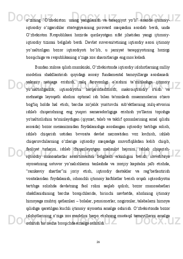 o‘zining   “O‘zbekiston:   uning   yangilanish   va   taraqqiyot   yo‘li”   asarida   ijtimoiy-
iqtisodiy   o‘zgarishlar   strategiyasining   pirovard   maqsadini   asoslab   berdi,   unda
O‘zbekiston   Respublikasi   hozirda   qurilayotgan   sifat   jihatidan   yangi   ijtimoiy-
iqtisodiy   tizimni   belgilab   berdi.   Davlat   suverenitetining   iqtisodiy   asosi   ijtimoiy
yo‘naltirilgan   bozor   iqtisodiyoti   bo‘lib,   u   jamiyat   taraqqiyotining   hozirgi
bosqichiga va respublikaning o‘ziga xos sharoitlariga eng mos keladi.
Bundan xulosa qilish mumkinki, O‘zbekistonda iqtisodiy islohotlarning milliy
modelini   shakllantirish   quyidagi   asosiy   fundamental   tamoyillarga   asoslanadi:
yakuniy   natijaga   erishish,   xalq   farovonligi   o‘sishini   ta’minlashga   ijtimoiy
yo‘naltirilganlik;   iqtisodiyotni   barqarorlashtirish,   makroiqtisodiy   o'sish   va
mehnatga   layoqatli   aholini   optimal   ish   bilan   ta'minlash   muammolarini   o'zaro
bog'liq   holda   hal   etish;   barcha   xo'jalik   yurituvchi   sub'ektlarning   xulq-atvorini
ishlab   chiqarishning   eng   yuqori   samaradorligiga   erishish   yo'llarini   topishga
yo'naltirilishini   ta'minlaydigan   (qiymat,   talab   va   taklif   qonunlarining   amal   qilishi
asosida)   bozor   mexanizmidan   foydalanishga   asoslangan   iqtisodiy   tartibga   solish;
ishlab   chiqarish   ustidan   bevosita   davlat   nazoratidan   voz   kechish,   ishlab
chiqaruvchilarning   o‘zlariga   iqtisodiy   maqsadga   muvofiqlikdan   kelib   chiqib,
faoliyat   turlarini,   ishlab   chiqarilayotgan   mahsulot   hajmini,   ishlab   chiqarish-
iqtisodiy   munosabatlar   assortimentini   belgilash   erkinligini   berish;   investitsiya
siyosatining   ustuvor   yo‘nalishlarini   tanlashda   va   xorijiy   kapitalni   jalb   etishda,
“ramkaviy   shartlar”ni   joriy   etish,   iqtisodiy   dastaklar   va   rag‘batlantirish
vositalaridan   foydalanish,   ishonchli   ijtimoiy   kafolatlar   berish   orqali   iqtisodiyotni
tartibga   solishda   davlatning   faol   rolini   saqlab   qolish;   bozor   munosabatlari
shakllanishining   barcha   bosqichlarida,   birinchi   navbatda,   aholining   ijtimoiy
himoyaga muhtoj qatlamlari – bolalar, pensionerlar, nogironlar, talabalarni himoya
qilishga qaratilgan kuchli ijtimoiy siyosatni amalga oshirish. O‘zbekistonda bozor
islohotlarining o‘ziga xos modelini barpo etishning mustaqil tamoyillarini amalga
oshirish bir necha bosqichda amalga oshirildi.
26 