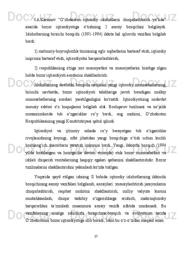 I.A.Karimov   “O‘zbekiston   iqtisodiy   islohotlarni   chuqurlashtirish   yo‘lida”
asarida   bozor   iqtisodiyotiga   o‘tishning   2   asosiy   bosqichini   belgilaydi.
Islohotlarning   birinchi   bosqichi   (1991-1994)   ikkita   hal   qiluvchi   vazifani   belgilab
berdi:
1) ma'muriy-buyruqbozlik tizimining og'ir oqibatlarini bartaraf etish, iqtisodiy
inqirozni bartaraf etish, iqtisodiyotni barqarorlashtirish;
2)   respublikaning   o'ziga   xos   xususiyatlari   va   xususiyatlarini   hisobga   olgan
holda bozor iqtisodiyoti asoslarini shakllantirish.
Islohotlarning dastlabki  bosqichi  natijalari yangi  iqtisodiy munosabatlarning,
birinchi   navbatda,   bozor   iqtisodiyoti   talablariga   javob   beradigan   mulkiy
munosabatlarning   asoslari   yaratilganligini   ko'rsatdi.   Iqtisodiyotning   nodavlat
xususiy   sektori   o‘z   huquqlarini   belgilab   oldi.   Boshqaruv   tuzilmasi   va   xo‘jalik
mexanizmlarida   tub   o‘zgarishlar   ro‘y   berdi,   eng   muhimi,   O‘zbekiston
Respublikasining yangi Konstitutsiyasi qabul qilindi.
Iqtisodiyot   va   ijtimoiy   sohada   ro‘y   berayotgan   tub   o‘zgarishlar
rivojlanishning   keyingi,   sifat   jihatidan   yangi   bosqichiga   o‘tish   uchun   kuchli
boshlang‘ich   sharoitlarni   yaratish   imkonini   berdi.   Yangi,   ikkinchi   bosqich   (1994
yilda   boshlangan   va   hozirgacha   davom   etmoqda)   etuk   bozor   munosabatlari   va
ishlab   chiqarish   vositalarining   haqiqiy   egalari   qatlamini   shakllantirishdir.   Bozor
tuzilmalarini shakllantirishni yakunlash ko'zda tutilgan.
Yuqorida   qayd   etilgan   ishning   II   bobida   iqtisodiy   islohotlarning   ikkinchi
bosqichining asosiy vazifalari belgilanib, asosiylari: xususiylashtirish jarayonlarini
chuqurlashtirish,   raqobat   muhitini   shakllantirish,   milliy   valyuta   kursini
mustahkamlash,   chuqur   tarkibiy   o zgarishlarga   erishish,   makroiqtisodiyʻ
barqarorlikni   ta minlash   muammosi   asosiy   vazifa   sifatida   nomlanadi.   Bu	
ʼ
vazifalarning   amalga   oshirilishi   bosqichma-bosqich   va   evolyutsion   tarzda
O‘zbekistonni bozor iqtisodiyotiga olib boradi, lekin bu o‘z-o‘zidan maqsad emas.
27 