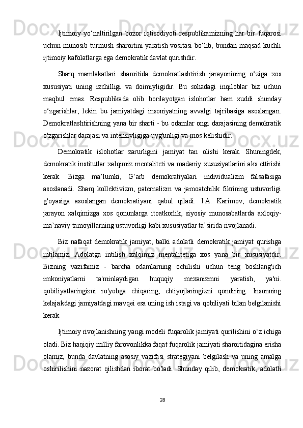 Ijtimoiy   yo‘naltirilgan   bozor   iqtisodiyoti   respublikamizning   har   bir   fuqarosi
uchun munosib turmush sharoitini  yaratish vositasi  bo‘lib, bundan maqsad kuchli
ijtimoiy kafolatlarga ega demokratik davlat qurishdir.
Sharq   mamlakatlari   sharoitida   demokratlashtirish   jarayonining   o‘ziga   xos
xususiyati   uning   izchilligi   va   doimiyligidir.   Bu   sohadagi   inqiloblar   biz   uchun
maqbul   emas.   Respublikada   olib   borilayotgan   islohotlar   ham   xuddi   shunday
o‘zgarishlar,   lekin   bu   jamiyatdagi   insoniyatning   avvalgi   tajribasiga   asoslangan.
Demokratlashtirishning yana bir sharti - bu odamlar ongi darajasining demokratik
o'zgarishlar darajasi va intensivligiga uyg'unligi va mos kelishidir.
Demokratik   islohotlar   zarurligini   jamiyat   tan   olishi   kerak.   Shuningdek,
demokratik institutlar xalqimiz mentaliteti va madaniy xususiyatlarini aks ettirishi
kerak.   Bizga   ma’lumki,   G‘arb   demokratiyalari   individualizm   falsafasiga
asoslanadi.   Sharq   kollektivizm,   paternalizm   va   jamoatchilik   fikrining   ustuvorligi
g'oyasiga   asoslangan   demokratiyani   qabul   qiladi.   I.A.   Karimov,   demokratik
jarayon   xalqimizga   xos   qonunlarga   itoatkorlik,   siyosiy   munosabatlarda   axloqiy-
ma’naviy tamoyillarning ustuvorligi kabi xususiyatlar ta’sirida rivojlanadi.
Biz   nafaqat   demokratik   jamiyat,   balki   adolatli   demokratik   jamiyat   qurishga
intilamiz.   Adolatga   intilish   xalqimiz   mentalitetiga   xos   yana   bir   xususiyatdir.
Bizning   vazifamiz   -   barcha   odamlarning   ochilishi   uchun   teng   boshlang'ich
imkoniyatlarni   ta'minlaydigan   huquqiy   mexanizmni   yaratish,   ya'ni.
qobiliyatlaringizni   ro'yobga   chiqaring,   ehtiyojlaringizni   qondiring.   Insonning
kelajakdagi jamiyatdagi mavqei esa uning ish istagi va qobiliyati bilan belgilanishi
kerak.
Ijtimoiy rivojlanishning yangi modeli fuqarolik jamiyati qurilishini o‘z ichiga
oladi. Biz haqiqiy milliy farovonlikka faqat fuqarolik jamiyati sharoitidagina erisha
olamiz,   bunda   davlatning   asosiy   vazifasi   strategiyani   belgilash   va   uning   amalga
oshirilishini   nazorat   qilishdan   iborat   bo'ladi.   Shunday   qilib,   demokratik,   adolatli
28 