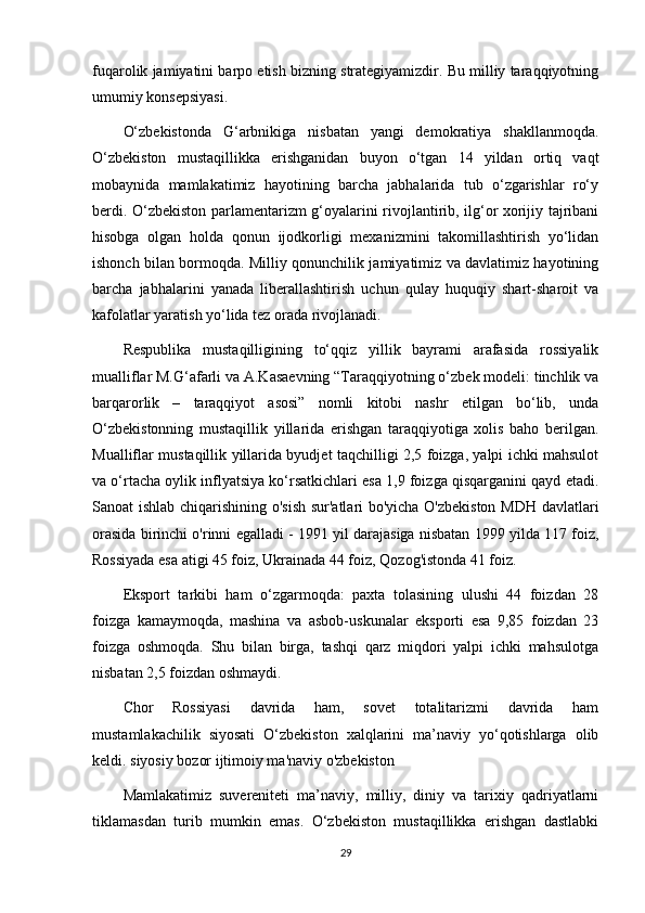 fuqarolik jamiyatini barpo etish bizning strategiyamizdir. Bu milliy taraqqiyotning
umumiy konsepsiyasi.
O‘zbekistonda   G‘arbnikiga   nisbatan   yangi   demokratiya   shakllanmoqda.
O‘zbekiston   mustaqillikka   erishganidan   buyon   o‘tgan   14   yildan   ortiq   vaqt
mobaynida   mamlakatimiz   hayotining   barcha   jabhalarida   tub   o‘zgarishlar   ro‘y
berdi. O‘zbekiston parlamentarizm g‘oyalarini rivojlantirib, ilg‘or xorijiy tajribani
hisobga   olgan   holda   qonun   ijodkorligi   mexanizmini   takomillashtirish   yo‘lidan
ishonch bilan bormoqda. Milliy qonunchilik jamiyatimiz va davlatimiz hayotining
barcha   jabhalarini   yanada   liberallashtirish   uchun   qulay   huquqiy   shart-sharoit   va
kafolatlar yaratish yo‘lida tez orada rivojlanadi.
Respublika   mustaqilligining   to‘qqiz   yillik   bayrami   arafasida   rossiyalik
mualliflar M.G‘afarli va A.Kasaevning “Taraqqiyotning o‘zbek modeli: tinchlik va
barqarorlik   –   taraqqiyot   asosi”   nomli   kitobi   nashr   etilgan   bo‘lib,   unda
O‘zbekistonning   mustaqillik   yillarida   erishgan   taraqqiyotiga   xolis   baho   berilgan.
Mualliflar mustaqillik yillarida byudjet taqchilligi 2,5 foizga, yalpi ichki mahsulot
va o‘rtacha oylik inflyatsiya ko‘rsatkichlari esa 1,9 foizga qisqarganini qayd etadi.
Sanoat ishlab chiqarishining o'sish  sur'atlari bo'yicha O'zbekiston MDH davlatlari
orasida birinchi o'rinni egalladi - 1991 yil darajasiga nisbatan 1999 yilda 117 foiz,
Rossiyada esa atigi 45 foiz, Ukrainada 44 foiz, Qozog'istonda 41 foiz.
Eksport   tarkibi   ham   o‘zgarmoqda:   paxta   tolasining   ulushi   44   foizdan   28
foizga   kamaymoqda,   mashina   va   asbob-uskunalar   eksporti   esa   9,85   foizdan   23
foizga   oshmoqda.   Shu   bilan   birga,   tashqi   qarz   miqdori   yalpi   ichki   mahsulotga
nisbatan 2,5 foizdan oshmaydi.
Chor   Rossiyasi   davrida   ham,   sovet   totalitarizmi   davrida   ham
mustamlakachilik   siyosati   O‘zbekiston   xalqlarini   ma’naviy   yo‘qotishlarga   olib
keldi. siyosiy bozor ijtimoiy ma'naviy o'zbekiston
Mamlakatimiz   suvereniteti   ma’naviy,   milliy,   diniy   va   tarixiy   qadriyatlarni
tiklamasdan   turib   mumkin   emas.   O‘zbekiston   mustaqillikka   erishgan   dastlabki
29 