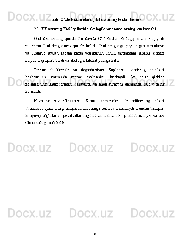 II bob. O‘zbekiston ekologik holatining keskinlashuvi
2.1. XX asrning 70-80 yillarida ekologik muammolarning kuchayishi
Orol   dengizining   qurishi   Bu   davrda   O‘zbekiston   ekologiyasidagi   eng   yirik
muammo   Orol   dengizining   qurishi   bo‘ldi.   Orol   dengiziga   quyiladigan   Amudaryo
va   Sirdaryo   suvlari   asosan   paxta   yetishtirish   uchun   sarflangani   sababli,   dengiz
maydoni qisqarib bordi va ekologik falokat yuzaga keldi.
Tuproq   sho‘rlanishi   va   degradatsiyasi   Sug‘orish   tizimining   noto‘g‘ri
boshqarilishi   natijasida   tuproq   sho‘rlanishi   kuchaydi.   Bu   holat   qishloq
xo‘jaligining   unumdorligini   pasaytirdi   va   aholi   turmush   darajasiga   salbiy   ta’sir
ko‘rsatdi.
Havo   va   suv   ifloslanishi   Sanoat   korxonalari   chiqindilarining   to‘g‘ri
utilizatsiya qilinmasligi natijasida havoning ifloslanishi kuchaydi. Bundan tashqari,
kimyoviy o‘g‘itlar  va pestitsidlarning  haddan tashqari  ko‘p ishlatilishi  yer  va suv
ifloslanishiga olib keldi.
31 
