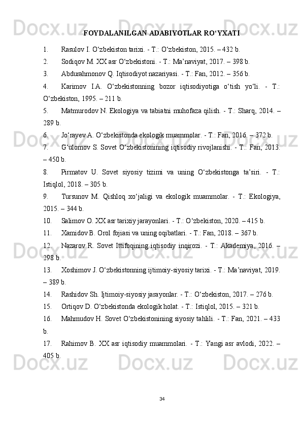 FOYDALANILGAN ADABIYOTLAR RO‘YXATI
1. Rasulov I. O‘zbekiston tarixi. - T.: O‘zbekiston, 2015. – 432 b.
2. Sodiqov M. XX asr O‘zbekistoni. - T.: Ma’naviyat, 2017. – 398 b.
3. Abdurahmonov Q. Iqtisodiyot nazariyasi. - T.: Fan, 2012. – 356 b.
4. Karimov   I.A.   O‘zbekistonning   bozor   iqtisodiyotiga   o‘tish   yo‘li.   -   T.:
O‘zbekiston, 1995. – 211 b.
5. Matmurodov N. Ekologiya va tabiatni muhofaza qilish. - T.: Sharq, 2014. –
289 b.
6. Jo‘rayev A. O‘zbekistonda ekologik muammolar. - T.: Fan, 2016. – 372 b.
7. G‘ulomov S. Sovet O‘zbekistonining iqtisodiy rivojlanishi. - T.: Fan, 2013.
– 450 b.
8. Pirmatov   U.   Sovet   siyosiy   tizimi   va   uning   O‘zbekistonga   ta’siri.   -   T.:
Istiqlol, 2018. – 305 b.
9. Tursunov   M.   Qishloq   xo‘jaligi   va   ekologik   muammolar.   -   T.:   Ekologiya,
2015. – 344 b.
10. Salimov O. XX asr tarixiy jarayonlari. - T.: O‘zbekiston, 2020. – 415 b.
11. Xamidov B. Orol fojiasi va uning oqibatlari. - T.: Fan, 2018. – 367 b.
12. Nazarov   R.   Sovet   Ittifoqining   iqtisodiy   inqirozi.   -   T.:   Akademiya,   2016.   –
298 b.
13. Xoshimov J. O‘zbekistonning ijtimoiy-siyosiy tarixi. - T.: Ma’naviyat, 2019.
– 389 b.
14. Rashidov Sh. Ijtimoiy-siyosiy jarayonlar. - T.: O‘zbekiston, 2017. – 276 b.
15. Ortiqov D. O‘zbekistonda ekologik holat. - T.: Istiqlol, 2015. – 321 b.
16. Mahmudov H. Sovet O‘zbekistonining siyosiy tahlili. - T.: Fan, 2021. – 433
b.
17. Rahimov  B.  XX asr  iqtisodiy  muammolari.  -  T.:   Yangi  asr  avlodi,  2022. –
405 b.
34 