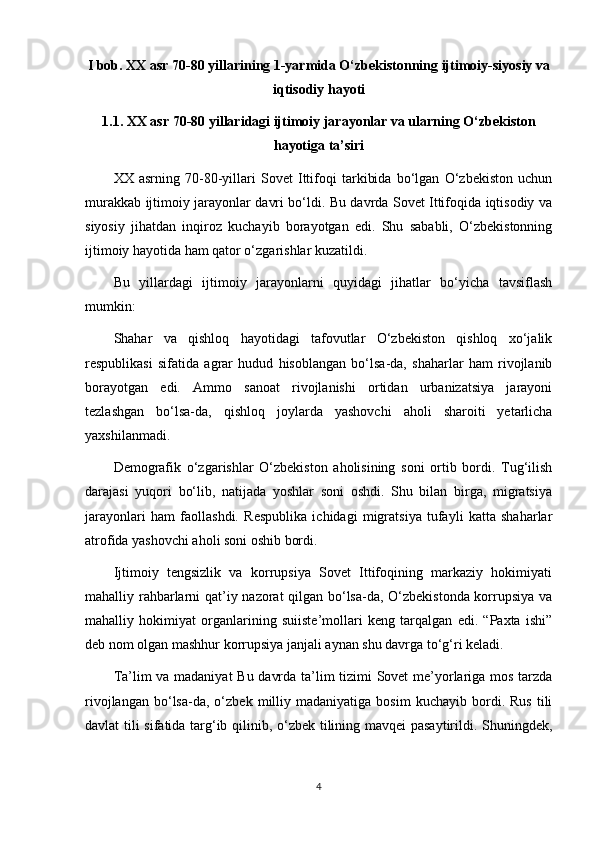I bob. XX asr 70-80 yillarining 1-yarmida O‘zbekistonning ijtimoiy-siyosiy va
iqtisodiy hayoti
1.1. XX asr 70-80 yillaridagi ijtimoiy jarayonlar va ularning O‘zbekiston
hayotiga ta’siri
XX   asrning   70-80-yillari   Sovet   Ittifoqi   tarkibida   bo‘lgan   O‘zbekiston   uchun
murakkab ijtimoiy jarayonlar davri bo‘ldi. Bu davrda Sovet Ittifoqida iqtisodiy va
siyosiy   jihatdan   inqiroz   kuchayib   borayotgan   edi.   Shu   sababli,   O‘zbekistonning
ijtimoiy hayotida ham qator o‘zgarishlar kuzatildi.
Bu   yillardagi   ijtimoiy   jarayonlarni   quyidagi   jihatlar   bo‘yicha   tavsiflash
mumkin:
Shahar   va   qishloq   hayotidagi   tafovutlar   O‘zbekiston   qishloq   xo‘jalik
respublikasi   sifatida   agrar   hudud   hisoblangan   bo‘lsa-da,   shaharlar   ham   rivojlanib
borayotgan   edi.   Ammo   sanoat   rivojlanishi   ortidan   urbanizatsiya   jarayoni
tezlashgan   bo‘lsa-da,   qishloq   joylarda   yashovchi   aholi   sharoiti   yetarlicha
yaxshilanmadi.
Demografik   o‘zgarishlar   O‘zbekiston   aholisining   soni   ortib   bordi.   Tug‘ilish
darajasi   yuqori   bo‘lib,   natijada   yoshlar   soni   oshdi.   Shu   bilan   birga,   migratsiya
jarayonlari   ham   faollashdi.   Respublika   ichidagi   migratsiya   tufayli   katta   shaharlar
atrofida yashovchi aholi soni oshib bordi.
Ijtimoiy   tengsizlik   va   korrupsiya   Sovet   Ittifoqining   markaziy   hokimiyati
mahalliy rahbarlarni qat’iy nazorat qilgan bo‘lsa-da, O‘zbekistonda korrupsiya va
mahalliy   hokimiyat   organlarining   suiiste’mollari   keng   tarqalgan   edi.   “Paxta   ishi”
deb nom olgan mashhur korrupsiya janjali aynan shu davrga to‘g‘ri keladi.
Ta’lim va madaniyat Bu davrda ta’lim tizimi Sovet me’yorlariga mos tarzda
rivojlangan   bo‘lsa-da,  o‘zbek   milliy   madaniyatiga   bosim   kuchayib  bordi.  Rus   tili
davlat tili sifatida targ‘ib qilinib, o‘zbek tilining mavqei pasaytirildi. Shuningdek,
4 