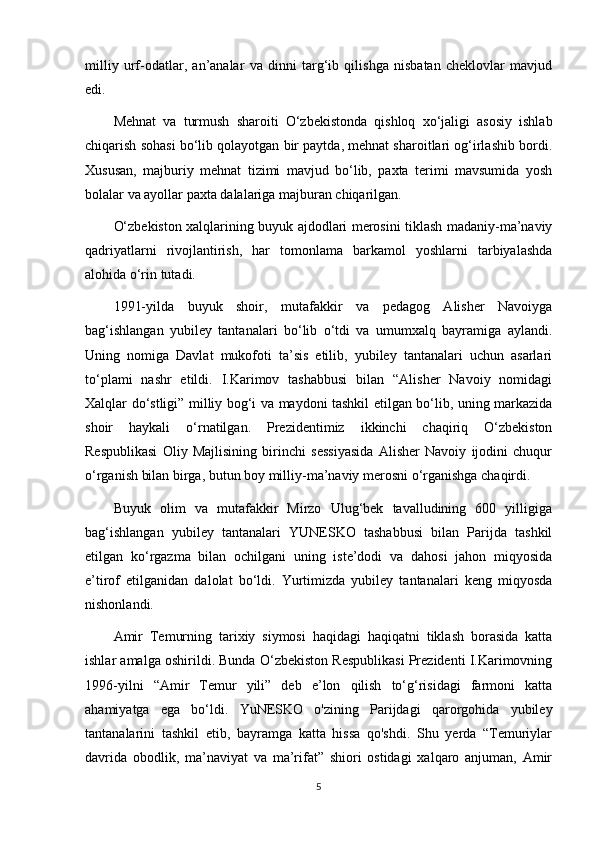 milliy   urf-odatlar,   an’analar   va   dinni   targ‘ib   qilishga   nisbatan   cheklovlar   mavjud
edi.
Mehnat   va   turmush   sharoiti   O‘zbekistonda   qishloq   xo‘jaligi   asosiy   ishlab
chiqarish sohasi bo‘lib qolayotgan bir paytda, mehnat sharoitlari og‘irlashib bordi.
Xususan,   majburiy   mehnat   tizimi   mavjud   bo‘lib,   paxta   terimi   mavsumida   yosh
bolalar va ayollar paxta dalalariga majburan chiqarilgan.
O‘zbekiston xalqlarining buyuk ajdodlari merosini tiklash madaniy-ma’naviy
qadriyatlarni   rivojlantirish,   har   tomonlama   barkamol   yoshlarni   tarbiyalashda
alohida o‘rin tutadi.
1991-yilda   buyuk   shoir,   mutafakkir   va   pedagog   Alisher   Navoiyga
bag‘ishlangan   yubiley   tantanalari   bo‘lib   o‘tdi   va   umumxalq   bayramiga   aylandi.
Uning   nomiga   Davlat   mukofoti   ta’sis   etilib,   yubiley   tantanalari   uchun   asarlari
to‘plami   nashr   etildi.   I.Karimov   tashabbusi   bilan   “Alisher   Navoiy   nomidagi
Xalqlar do‘stligi” milliy bog‘i va maydoni tashkil etilgan bo‘lib, uning markazida
shoir   haykali   o‘rnatilgan.   Prezidentimiz   ikkinchi   chaqiriq   O‘zbekiston
Respublikasi   Oliy   Majlisining   birinchi   sessiyasida   Alisher   Navoiy   ijodini   chuqur
o‘rganish bilan birga, butun boy milliy-ma’naviy merosni o‘rganishga chaqirdi.
Buyuk   olim   va   mutafakkir   Mirzo   Ulug‘bek   tavalludining   600   yilligiga
bag‘ishlangan   yubiley   tantanalari   YUNESKO   tashabbusi   bilan   Parijda   tashkil
etilgan   ko‘rgazma   bilan   ochilgani   uning   iste’dodi   va   dahosi   jahon   miqyosida
e’tirof   etilganidan   dalolat   bo‘ldi.   Yurtimizda   yubiley   tantanalari   keng   miqyosda
nishonlandi.
Amir   Temurning   tarixiy   siymosi   haqidagi   haqiqatni   tiklash   borasida   katta
ishlar amalga oshirildi. Bunda O‘zbekiston Respublikasi Prezidenti I.Karimovning
1996-yilni   “Amir   Temur   yili”   deb   e’lon   qilish   to‘g‘risidagi   farmoni   katta
ahamiyatga   ega   bo‘ldi.   YuNESKO   o'zining   Parijdagi   qarorgohida   yubiley
tantanalarini   tashkil   etib,   bayramga   katta   hissa   qo'shdi.   Shu   yerda   “Temuriylar
davrida   obodlik,   ma’naviyat   va   ma’rifat”   shiori   ostidagi   xalqaro   anjuman,   Amir
5 