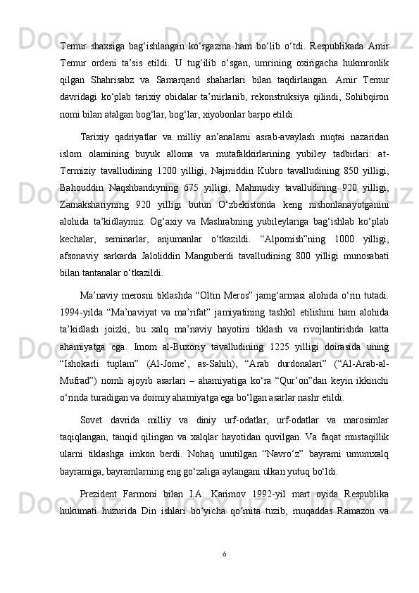Temur   shaxsiga   bag‘ishlangan   ko‘rgazma   ham   bo‘lib   o‘tdi.   Respublikada   Amir
Temur   ordeni   ta’sis   etildi.   U   tug‘ilib   o‘sgan,   umrining   oxirigacha   hukmronlik
qilgan   Shahrisabz   va   Samarqand   shaharlari   bilan   taqdirlangan.   Amir   Temur
davridagi   ko‘plab   tarixiy   obidalar   ta’mirlanib,   rekonstruksiya   qilindi,   Sohibqiron
nomi bilan atalgan bog‘lar, bog‘lar, xiyobonlar barpo etildi.
Tarixiy   qadriyatlar   va   milliy   an’analarni   asrab-avaylash   nuqtai   nazaridan
islom   olamining   buyuk   alloma   va   mutafakkirlarining   yubiley   tadbirlari:   at-
Termiziy   tavalludining   1200   yilligi,   Najmiddin   Kubro   tavalludining   850   yilligi,
Bahouddin   Naqshbandiyning   675   yilligi,   Mahmudiy   tavalludining   920   yilligi,
Zamakshariyning   920   yilligi   butun   O‘zbekistonda   keng   nishonlanayotganini
alohida   ta’kidlaymiz.   Og‘axiy   va   Mashrabning   yubileylariga   bag‘ishlab   ko‘plab
kechalar,   seminarlar,   anjumanlar   o‘tkazildi.   “Alpomish”ning   1000   yilligi,
afsonaviy   sarkarda   Jaloliddin   Manguberdi   tavalludining   800   yilligi   munosabati
bilan tantanalar o‘tkazildi.
Ma’naviy merosni  tiklashda “Oltin Meros” jamg‘armasi  alohida o‘rin tutadi.
1994-yilda   “Ma’naviyat   va   ma’rifat”   jamiyatining   tashkil   etilishini   ham   alohida
ta’kidlash   joizki,   bu   xalq   ma’naviy   hayotini   tiklash   va   rivojlantirishda   katta
ahamiyatga   ega.   Imom   al-Buxoriy   tavalludining   1225   yilligi   doirasida   uning
“Ishokarli   tuplam”   (Al-Jome’,   as-Sahih),   “Arab   durdonalari”   (“Al-Arab-al-
Mufrad”)   nomli   ajoyib   asarlari   –   ahamiyatiga   ko‘ra   “Qur’on”dan   keyin   ikkinchi
o‘rinda turadigan va doimiy ahamiyatga ega bo‘lgan asarlar nashr etildi.
Sovet   davrida   milliy   va   diniy   urf-odatlar,   urf-odatlar   va   marosimlar
taqiqlangan,   tanqid   qilingan   va   xalqlar   hayotidan   quvilgan.   Va   faqat   mustaqillik
ularni   tiklashga   imkon   berdi.   Nohaq   unutilgan   “Navro‘z”   bayrami   umumxalq
bayramiga, bayramlarning eng go‘zaliga aylangani ulkan yutuq bo‘ldi.
Prezident   Farmoni   bilan   I.A.   Karimov   1992-yil   mart   oyida   Respublika
hukumati   huzurida   Din   ishlari   bo yicha   qo mita   tuzib,   muqaddas   Ramazon   vaʻ ʻ
6 
