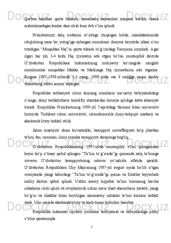 Qurbon   hayitlari   qayta   tiklanib,   umumxalq   bayramlari   maqomi   berilib,   ularni
nishonlanadigan kunlar dam olish kuni deb e lon qilindi.ʼ
Prezidentimiz   xalq   irodasini   ro‘yobga   chiqargan   holda,   mamlakatimizda
istiqlolning   yana   bir   yutug‘iga   aylangan   musulmon   dunyosi   hayotida   ulkan   o‘rin
tutadigan   “Muqaddas   Haj”ni   qayta   tiklash   to‘g‘risidagi   Farmonni   imzoladi.   Agar
ilgari   har   yili   3-4   kishi   Haj   ziyoratini   ado   etgan   bo‘lsa,   mustaqillik   davrida
O‘zbekiston   Respublikasi   hukumatining   moliyaviy   ko‘magida   minglab
musulmonlar   muqaddas   Makka   va   Madinaga   Haj   ziyoratlarini   ado   etganlar.
Birgina   1997-1998-yillarda   3,5   ming,   1999-yilda   esa   4   mingga   yaqin   dindor
shariatning ushbu amrini bajargan.
Respublika   rahbariyati   islom   dinining   insonlarni   ma’naviy   tarbiyalashdagi
o‘rniga,   diniy   tashkilotlarni   tasodifiy   shaxslardan   himoya   qilishga   katta   ahamiyat
beradi.   Respublika   Prezidentining   1999-yil   7-apreldagi   farmoni   bilan   universitet
huzurida   Toshkent   islom   universiteti,   islomshunoslik   ilmiy-tadqiqot   markazi   va
akademik litsey tashkil etildi.
Jahon   amaliyoti   shuni   ko'rsatadiki,   taraqqiyot   muvaffaqiyati   ko'p   jihatdan
ta'lim, fan, umuman, ilmiy-texnika taraqqiyoti darajasiga bog'liq.
O‘zbekiston   Respublikasining   1992-yilda   mustaqillik   e’lon   qilinganidan
keyin   ko‘p   o‘tmay   qabul   qilingan   “Ta’lim   to‘g‘risida”gi   qonunida   xalq   ta’limiga
suveren   O‘zbekiston   taraqqiyotining   ustuvor   yo‘nalishi   sifatida   qaraldi.
O‘zbekiston   Respublikasi   Oliy   Majlisining   1997-yil   avgust   oyida   bo‘lib   o‘tgan
sessiyasida   yangi   tahrirdagi   “Ta’lim   to‘g‘risida”gi   qonun   va   Kadrlar   tayyorlash
milliy   dasturi   qabul   qilindi.   Ushbu   asosiy   hujjatlar   ta’lim   tizimining   barcha
sohalarini isloh qilish va rivojlantirish uchun zarur shart-sharoitlarni yaratib, yangi
bo‘g‘in   va   shakllar   bilan   boyitilgan   zamonaviy   uzluksiz   ta’lim   tizimini   tashkil
etadi. Ular orasida akademik litsey va kasb-hunar kollejlari ham bor.
Respublika   hukumati   iqtidorli   yoshlarni   tarbiyalash   va   tarbiyalashga   jiddiy
e’tibor qaratmoqda.
7