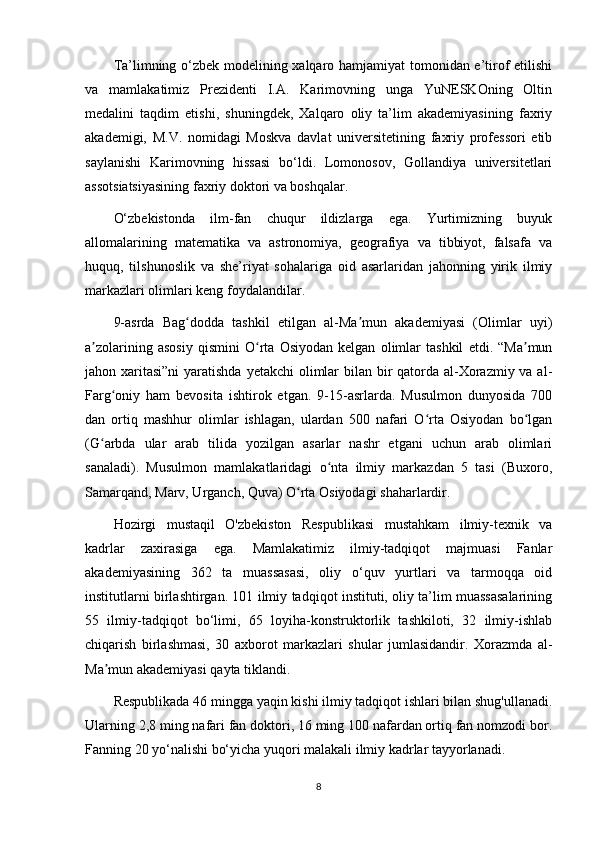 Ta’limning o‘zbek modelining xalqaro hamjamiyat tomonidan e’tirof etilishi
va   mamlakatimiz   Prezidenti   I.A.   Karimovning   unga   YuNESKOning   Oltin
medalini   taqdim   etishi,   shuningdek,   Xalqaro   oliy   ta’lim   akademiyasining   faxriy
akademigi,   M.V.   nomidagi   Moskva   davlat   universitetining   faxriy   professori   etib
saylanishi   Karimovning   hissasi   bo‘ldi.   Lomonosov,   Gollandiya   universitetlari
assotsiatsiyasining faxriy doktori va boshqalar.
O‘zbekistonda   ilm-fan   chuqur   ildizlarga   ega.   Yurtimizning   buyuk
allomalarining   matematika   va   astronomiya,   geografiya   va   tibbiyot,   falsafa   va
huquq,   tilshunoslik   va   she’riyat   sohalariga   oid   asarlaridan   jahonning   yirik   ilmiy
markazlari olimlari keng foydalandilar.
9-asrda   Bag dodda   tashkil   etilgan   al-Ma mun   akademiyasi   (Olimlar   uyi)ʻ ʼ
a zolarining   asosiy   qismini   O rta   Osiyodan   kelgan   olimlar   tashkil   etdi.   “Ma mun	
ʼ ʻ ʼ
jahon xaritasi”ni  yaratishda yetakchi  olimlar  bilan bir qatorda al-Xorazmiy va al-
Farg oniy   ham   bevosita   ishtirok   etgan.   9-15-asrlarda.   Musulmon   dunyosida   700	
ʻ
dan   ortiq   mashhur   olimlar   ishlagan,   ulardan   500   nafari   O rta   Osiyodan   bo lgan	
ʻ ʻ
(G arbda   ular   arab   tilida   yozilgan   asarlar   nashr   etgani   uchun   arab   olimlari	
ʻ
sanaladi).   Musulmon   mamlakatlaridagi   o nta   ilmiy   markazdan   5   tasi   (Buxoro,	
ʻ
Samarqand, Marv, Urganch, Quva) O rta Osiyodagi shaharlardir.	
ʻ
Hozirgi   mustaqil   O'zbekiston   Respublikasi   mustahkam   ilmiy-texnik   va
kadrlar   zaxirasiga   ega.   Mamlakatimiz   ilmiy-tadqiqot   majmuasi   Fanlar
akademiyasining   362   ta   muassasasi,   oliy   o‘quv   yurtlari   va   tarmoqqa   oid
institutlarni birlashtirgan. 101 ilmiy tadqiqot instituti, oliy ta’lim muassasalarining
55   ilmiy-tadqiqot   bo‘limi,   65   loyiha-konstruktorlik   tashkiloti,   32   ilmiy-ishlab
chiqarish   birlashmasi,   30   axborot   markazlari   shular   jumlasidandir.   Xorazmda   al-
Ma mun akademiyasi qayta tiklandi.	
ʼ
Respublikada 46 mingga yaqin kishi ilmiy tadqiqot ishlari bilan shug'ullanadi.
Ularning 2,8 ming nafari fan doktori, 16 ming 100 nafardan ortiq fan nomzodi bor.
Fanning 20 yo‘nalishi bo‘yicha yuqori malakali ilmiy kadrlar tayyorlanadi.
8 