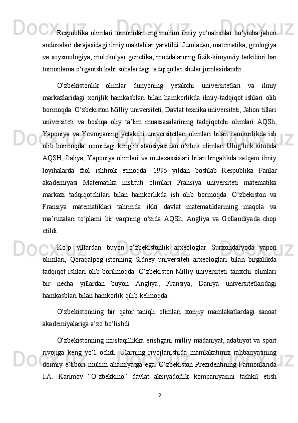 Respublika olimlari tomonidan eng muhim ilmiy yo‘nalishlar bo‘yicha jahon
andozalari darajasidagi ilmiy maktablar yaratildi. Jumladan, matematika, geologiya
va seysmologiya, molekulyar genetika, moddalarning fizik-kimyoviy tarkibini har
tomonlama o‘rganish kabi sohalardagi tadqiqotlar shular jumlasidandir.
O‘zbekistonlik   olimlar   dunyoning   yetakchi   universitetlari   va   ilmiy
markazlaridagi   xorijlik   hamkasblari   bilan   hamkorlikda   ilmiy-tadqiqot   ishlari   olib
bormoqda. O‘zbekiston Milliy universiteti, Davlat texnika universiteti, Jahon tillari
universiteti   va   boshqa   oliy   ta’lim   muassasalarining   tadqiqotchi   olimlari   AQSh,
Yaponiya   va   Yevropaning   yetakchi   universitetlari   olimlari   bilan   hamkorlikda   ish
olib bormoqda. nomidagi  kenglik stansiyasidan  o‘zbek olimlari  Ulug‘bek kitobda
AQSH, Italiya, Yaponiya olimlari va mutaxassislari bilan birgalikda xalqaro ilmiy
loyihalarda   faol   ishtirok   etmoqda.   1995   yildan   boshlab   Respublika   Fanlar
akademiyasi   Matematika   instituti   olimlari   Fransiya   universiteti   matematika
markazi   tadqiqotchilari   bilan   hamkorlikda   ish   olib   bormoqda.   O zbekiston   vaʻ
Fransiya   matematiklari   tahririda   ikki   davlat   matematiklarining   maqola   va
ma ruzalari   to plami   bir   vaqtning   o zida   AQSh,   Angliya   va   Gollandiyada   chop	
ʼ ʻ ʻ
etildi.
Ko‘p   yillardan   buyon   o‘zbekistonlik   arxeologlar   Surxondaryoda   yapon
olimlari,   Qoraqalpog‘istonning   Sidney   universiteti   arxeologlari   bilan   birgalikda
tadqiqot   ishlari   olib   borilmoqda.   O‘zbekiston   Milliy   universiteti   tarixchi   olimlari
bir   necha   yillardan   buyon   Angliya,   Fransiya,   Daniya   universitetlaridagi
hamkasblari bilan hamkorlik qilib kelmoqda.
O‘zbekistonning   bir   qator   taniqli   olimlari   xorijiy   mamlakatlardagi   sanoat
akademiyalariga a’zo bo‘lishdi.
O‘zbekistonning  mustaqillikka erishgani  milliy madaniyat, adabiyot  va sport
rivojiga   keng   yo‘l   ochdi.   Ularning   rivojlanishida   mamlakatimiz   rahbariyatining
doimiy e’tibori  muhim  ahamiyatga ega. O‘zbekiston Prezidentining Farmonlarida
I.A.   Karimov   “O‘zbekkino”   davlat   aksiyadorlik   kompaniyasini   tashkil   etish
9 