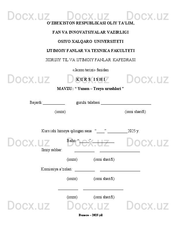O’ZBEKISTON RESPUBLIKASI OLIY TA’LIM,
FAN VA INNOVATSIYALAR VAZIRLIGI
OSIYO XALQARO  UNIVERSITETI
IJTIMOIY FANLAR VA TEXNIKA FAKULTETI
XORIJIY TIL VA  IJTIMOIY   FANLAR    KAFEDRASI
«Jaxon tarixi» fanidan
K U R S   I S H I
MAVZU: “  Yunon – Troya urushlari  ”
Bajardi:___________           guruhi talabasi _________________________
(imzo)                                                           (ismi sharifi)
Kurs ishi himoya qilingan sana   “____” __________2025 y.
Baho  “_____” ___________
Ilmiy rahbar:            __________     ____________________
(imzo)                (ismi sharifi)
Komissiya a’zolari:  __________     ____________________
(imzo)                (ismi sharifi)
__________     ____________________
(imzo)                (ismi sharifi)
Buxoro – 2025 yil 