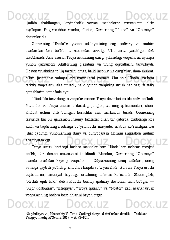 9ijodida   shakllangan,   keyinchalik   yozma   manbalarda   mustahkam   o‘rin
egallagan.   Eng   mashhur   manba,   albatta,   Gomerning   “Iliada”   va   “Odisseya”
dostonlaridir.
Gomerning   “Iliada”si   yunon   adabiyotining   eng   qadimiy   va   muhim
asarlaridan   biri   bo‘lib,   u   eramizdan   avvalgi   VIII   asrda   yaratilgan   deb
hisoblanadi. Asar asosan Troya urushining oxirgi yillaridagi voqealarni, ayniqsa
yunon   qahramoni   Ahillesning   g‘azabini   va   uning   oqibatlarini   tasvirlaydi.
Doston urushning to‘liq tarixini emas, balki insoniy his-tuyg‘ular, shon-shuhrat,
o‘lim,   jasorat   va   sadoqat   kabi   mavzularni   yoritadi.   Shu   bois   “Iliada”   nafaqat
tarixiy   voqealarni   aks   ettiradi,   balki   yunon   xalqining   urush   haqidagi   falsafiy
qarashlarini ham ifodalaydi.
“Iliada”da tasvirlangan voqealar asosan Troya devorlari ostida sodir bo‘ladi.
Yunonlar   va   Troya   aholisi   o‘rtasidagi   janglar,   ularning   qahramonlari,   shon-
shuhrat   uchun   olib   borilgan   kurashlar   asar   markazida   turadi.   Gomerning
tasvirida   har   bir   qahramon   insoniy   fazilatlar   bilan   bir   qatorda,   xudolarga   xos
kuch   va   taqdirning   irodasiga   bo‘ysunuvchi   mavjudot   sifatida   ko‘rsatilgan.   Bu
jihat   qadimgi   yunonlarning   diniy   va   dunyoqarash   tizimini   anglashda   muhim
ahamiyatga ega. 4
Troya   urushi   haqidagi   boshqa   manbalar   ham   “Iliada”dan   tashqari   mavjud
bo‘lib,   ular   doston   mazmunini   to‘ldiradi.   Masalan,   Gomerning   “Odisseya”
asarida   urushdan   keyingi   voqealar   —   Odysseusning   uzoq   safarlari,   uning
vatanga qaytish yo‘lidagi sinovlari haqida so‘z yuritiladi. Bu asar Troya urushi
oqibatlarini,   insoniyat   hayotiga   urushning   ta’sirini   ko‘rsatadi.   Shuningdek,
“Kichik   epik   tsikl”   deb   ataluvchi   boshqa   qadimiy   dostonlar   ham   bo‘lgan   —
“Kipr   dostonlari”,   “Etiopiya”,   “Troya   qulashi”   va   “Nostoi”   kabi   asarlar   urush
voqealarining boshqa bosqichlarini bayon etgan.
4
  Sagdullayev A., Kostetskiy V.  Tarix. Qadimgi dunyo. 6-sinf uchun darslik. – Toshkent: 
Yangiyo‘l Poligraf Servis, 2019. – B. 98–101. 