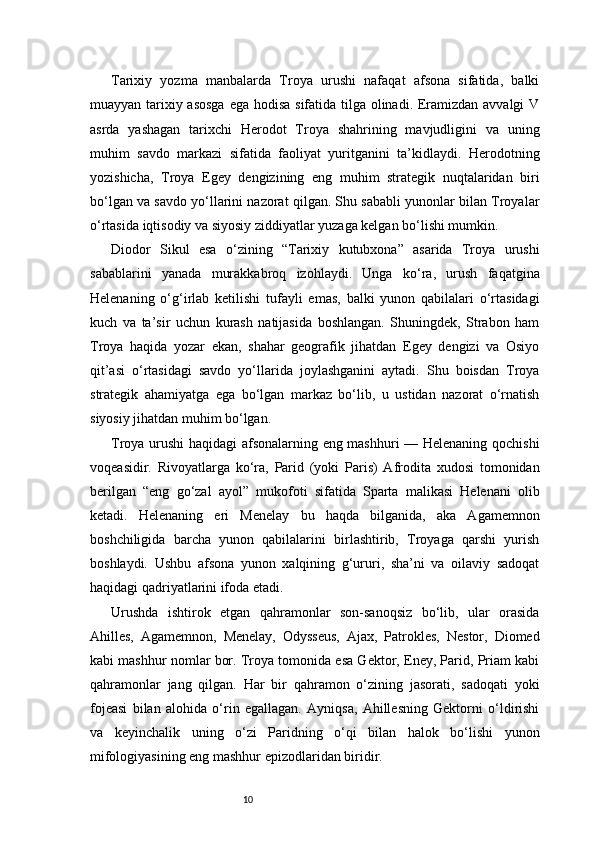 10Tarixiy   yozma   manbalarda   Troya   urushi   nafaqat   afsona   sifatida,   balki
muayyan tarixiy asosga ega hodisa sifatida tilga olinadi. Eramizdan avvalgi  V
asrda   yashagan   tarixchi   Herodot   Troya   shahrining   mavjudligini   va   uning
muhim   savdo   markazi   sifatida   faoliyat   yuritganini   ta’kidlaydi.   Herodotning
yozishicha,   Troya   Egey   dengizining   eng   muhim   strategik   nuqtalaridan   biri
bo‘lgan va savdo yo‘llarini nazorat qilgan. Shu sababli yunonlar bilan Troyalar
o‘rtasida iqtisodiy va siyosiy ziddiyatlar yuzaga kelgan bo‘lishi mumkin.
Diodor   Sikul   esa   o‘zining   “Tarixiy   kutubxona”   asarida   Troya   urushi
sabablarini   yanada   murakkabroq   izohlaydi.   Unga   ko‘ra,   urush   faqatgina
Helenaning   o‘g‘irlab   ketilishi   tufayli   emas,   balki   yunon   qabilalari   o‘rtasidagi
kuch   va   ta’sir   uchun   kurash   natijasida   boshlangan.   Shuningdek,   Strabon   ham
Troya   haqida   yozar   ekan,   shahar   geografik   jihatdan   Egey   dengizi   va   Osiyo
qit’asi   o‘rtasidagi   savdo   yo‘llarida   joylashganini   aytadi.   Shu   boisdan   Troya
strategik   ahamiyatga   ega   bo‘lgan   markaz   bo‘lib,   u   ustidan   nazorat   o‘rnatish
siyosiy jihatdan muhim bo‘lgan.
Troya urushi haqidagi afsonalarning eng mashhuri — Helenaning qochishi
voqeasidir.   Rivoyatlarga   ko‘ra,   Parid   (yoki   Paris)   Afrodita   xudosi   tomonidan
berilgan   “eng   go‘zal   ayol”   mukofoti   sifatida   Sparta   malikasi   Helenani   olib
ketadi.   Helenaning   eri   Menelay   bu   haqda   bilganida,   aka   Agamemnon
boshchiligida   barcha   yunon   qabilalarini   birlashtirib,   Troyaga   qarshi   yurish
boshlaydi.   Ushbu   afsona   yunon   xalqining   g‘ururi,   sha’ni   va   oilaviy   sadoqat
haqidagi qadriyatlarini ifoda etadi.
Urushda   ishtirok   etgan   qahramonlar   son-sanoqsiz   bo‘lib,   ular   orasida
Ahilles,   Agamemnon,   Menelay,   Odysseus,   Ajax,   Patrokles,   Nestor,   Diomed
kabi mashhur nomlar bor. Troya tomonida esa Gektor, Eney, Parid, Priam kabi
qahramonlar   jang   qilgan.   Har   bir   qahramon   o‘zining   jasorati,   sadoqati   yoki
fojeasi   bilan   alohida   o‘rin   egallagan.   Ayniqsa,   Ahillesning   Gektorni   o‘ldirishi
va   keyinchalik   uning   o‘zi   Paridning   o‘qi   bilan   halok   bo‘lishi   yunon
mifologiyasining eng mashhur epizodlaridan biridir. 