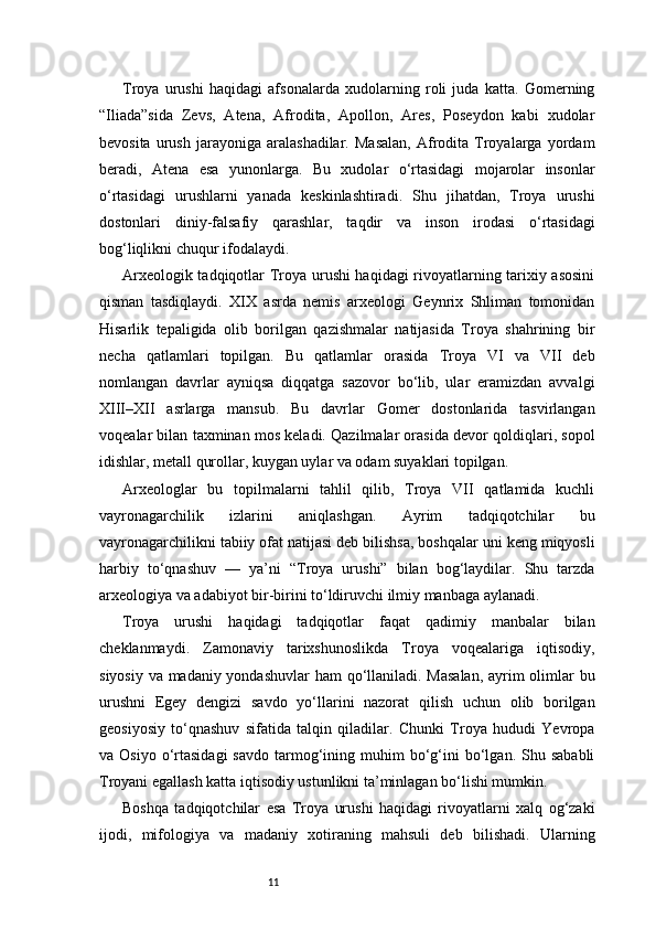 11Troya   urushi   haqidagi   afsonalarda   xudolarning   roli   juda   katta.   Gomerning
“Iliada”sida   Zevs,   Atena,   Afrodita,   Apollon,   Ares,   Poseydon   kabi   xudolar
bevosita   urush   jarayoniga   aralashadilar.   Masalan,   Afrodita  Troyalarga   yordam
beradi,   Atena   esa   yunonlarga.   Bu   xudolar   o‘rtasidagi   mojarolar   insonlar
o‘rtasidagi   urushlarni   yanada   keskinlashtiradi.   Shu   jihatdan,   Troya   urushi
dostonlari   diniy-falsafiy   qarashlar,   taqdir   va   inson   irodasi   o‘rtasidagi
bog‘liqlikni chuqur ifodalaydi.
Arxeologik tadqiqotlar Troya urushi haqidagi rivoyatlarning tarixiy asosini
qisman   tasdiqlaydi.   XIX   asrda   nemis   arxeologi   Geynrix   Shliman   tomonidan
Hisarlik   tepaligida   olib   borilgan   qazishmalar   natijasida   Troya   shahrining   bir
necha   qatlamlari   topilgan.   Bu   qatlamlar   orasida   Troya   VI   va   VII   deb
nomlangan   davrlar   ayniqsa   diqqatga   sazovor   bo‘lib,   ular   eramizdan   avvalgi
XIII–XII   asrlarga   mansub.   Bu   davrlar   Gomer   dostonlarida   tasvirlangan
voqealar bilan taxminan mos keladi. Qazilmalar orasida devor qoldiqlari, sopol
idishlar, metall qurollar, kuygan uylar va odam suyaklari topilgan.
Arxeologlar   bu   topilmalarni   tahlil   qilib,   Troya   VII   qatlamida   kuchli
vayronagarchilik   izlarini   aniqlashgan.   Ayrim   tadqiqotchilar   bu
vayronagarchilikni tabiiy ofat natijasi deb bilishsa, boshqalar uni keng miqyosli
harbiy   to‘qnashuv   —   ya’ni   “Troya   urushi”   bilan   bog‘laydilar.   Shu   tarzda
arxeologiya va adabiyot bir-birini to‘ldiruvchi ilmiy manbaga aylanadi.
Troya   urushi   haqidagi   tadqiqotlar   faqat   qadimiy   manbalar   bilan
cheklanmaydi.   Zamonaviy   tarixshunoslikda   Troya   voqealariga   iqtisodiy,
siyosiy va madaniy yondashuvlar  ham  qo‘llaniladi. Masalan,  ayrim olimlar  bu
urushni   Egey   dengizi   savdo   yo‘llarini   nazorat   qilish   uchun   olib   borilgan
geosiyosiy   to‘qnashuv   sifatida   talqin   qiladilar.   Chunki   Troya   hududi   Yevropa
va  Osiyo  o‘rtasidagi  savdo   tarmog‘ining  muhim   bo‘g‘ini   bo‘lgan.  Shu  sababli
Troyani egallash katta iqtisodiy ustunlikni ta’minlagan bo‘lishi mumkin.
Boshqa   tadqiqotchilar   esa   Troya   urushi   haqidagi   rivoyatlarni   xalq   og‘zaki
ijodi,   mifologiya   va   madaniy   xotiraning   mahsuli   deb   bilishadi.   Ularning 