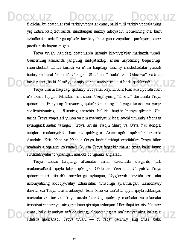 12fikricha, bu dostonlar real tarixiy voqealar emas, balki turli tarixiy voqealarning
yig‘indisi,   xalq   xotirasida   shakllangan   ramziy   hikoyadir.   Gomerning   o‘zi   ham
avlodlardan-avlodlarga og‘zaki tarzda yetkazilgan rivoyatlarni jamlagan, ularni
poetik tilda bayon qilgan.
Troya   urushi   haqidagi   dostonlarda   insoniy   his-tuyg‘ular   markazda   turadi.
Gomerning   asarlarida   jangning   shafqatsizligi,   inson   hayotining   beqarorligi,
shon-shuhrat   uchun   kurash   va   o‘lim   haqidagi   falsafiy   mushohadalar   yuksak
badiiy   mahorat   bilan   ifodalangan.   Shu   bois   “Iliada”   va   “Odisseya”   nafaqat
tarixiy asar, balki falsafiy, axloqiy va ma’naviy manba sifatida qadrlanadi.
Troya urushi haqidagi qadimiy rivoyatlar keyinchalik Rim adabiyotida ham
o‘z  aksini  topgan. Masalan,  rim  shoiri  Vergiliyning “Eneida” dostonida  Troya
qahramoni   Eneyning   Troyaning   qulashidan   so‘ng   Italiyaga   kelishi   va   yangi
sivilizatsiyaning   —   Rimning   asoschisi   bo‘lishi   haqida   hikoya   qilinadi.   Shu
tariqa Troya voqealari yunon va rim madaniyatini bog‘lovchi umumiy afsonaga
aylangan.Bundan   tashqari,   Troya   urushi   Yaqin   Sharq   va   O‘rta   Yer   dengizi
xalqlari   madaniyatida   ham   iz   qoldirgan.   Arxeologik   topilmalar   orasida
Anadolu,   Krit,   Kipr   va   Kichik   Osiyo   hududlaridagi   artefaktlar   Troya   bilan
madaniy aloqalarni ko‘rsatadi. Bu esa Troya faqat bir shahar emas, balki butun
sivilizatsiyalar to‘qnashgan markaz bo‘lganini anglatadi.
Troya   urushi   haqidagi   afsonalar   asrlar   davomida   o‘zgarib,   turli
madaniyatlarda   qayta   talqin   qilingan.   O‘rta   asr   Yevropa   adabiyotida   Troya
qahramonlari   ritsarlik   ramzlariga   aylangan,   Uyg‘onish   davrida   esa   ular
insoniyatning   axloqiy-ruhiy   izlanishlari   timsoliga   aylantirilgan.   Zamonaviy
davrda esa Troya urushi adabiyot, teatr, kino va san’atda qayta-qayta ishlangan
mavzulardan   biridir.   Troya   urushi   haqidagi   qadimiy   manbalar   va   afsonalar
insoniyat madaniyatining ajralmas qismiga aylangan. Ular faqat tarixiy faktlarni
emas,   balki   insoniyat   tafakkurining,   e’tiqodining   va   ma’naviyatining   ko‘zgusi
sifatida   qadrlanadi.   Troya   urushi   —   bu   faqat   qadimiy   jang   emas,   balki 