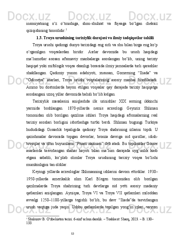 13insoniyatning   o‘z   o‘tmishiga,   shon-shuhrat   va   fojeaga   bo‘lgan   cheksiz
qiziqishining timsolidir. 5
1.3. Troya urushining tarixiylik darajasi va ilmiy tadqiqotlar tahlili
Troya urushi qadimgi dunyo tarixidagi eng sirli va shu bilan birga eng ko‘p
o‘rganilgan   voqealardan   biridir.   Asrlar   davomida   bu   urush   haqidagi
ma’lumotlar   asosan   afsonaviy   manbalarga   asoslangan   bo‘lib,   uning   tarixiy
haqiqat yoki mifologik voqea ekanligi borasida ilmiy jamoalarda turli qarashlar
shakllangan.   Qadimiy   yunon   adabiyoti,   xususan,   Gomerning   “Iliada”   va
“Odisseya”   asarlari,   Troya   urushi   voqealarining   asosiy   manbai   hisoblanadi.
Ammo   bu   dostonlarda   bayon   etilgan   voqealar   qay   darajada   tarixiy   haqiqatga
asoslangani uzoq yillar davomida bahsli bo‘lib kelgan.
Tarixiylik   masalasini   aniqlashda   ilk   urinishlar   XIX   asrning   ikkinchi
yarmida   boshlangan.   1870-yillarda   nemis   arxeologi   Geynrix   Shliman
tomonidan   olib   borilgan   qazilma   ishlari   Troya   haqidagi   afsonalarning   real
tarixiy   asoslari   borligini   isbotlashga   turtki   berdi.   Shliman   bugungi   Turkiya
hududidagi   Gissarlik   tepaligida   qadimiy   Troya   shahrining   izlarini   topdi.   U
qazishmalar   davomida   topgan   devorlar,   bronza   davriga   oid   qurollar,   idish-
tovoqlar va oltin buyumlarni “Priam xazinasi” deb atadi. Bu topilmalar Gomer
asarlarida   tasvirlangan   shahar   hayoti   bilan   ma’lum   darajada   uyg‘unlik   kasb
etgani   sababli,   ko‘plab   olimlar   Troya   urushining   tarixiy   voqea   bo‘lishi
mumkinligini tan oldilar.
Keyingi   yillarda   arxeologlar  Shlimanning  ishlarini   davom   ettirdilar.  1930–
1950-yillarda   amerikalik   olim   Karl   Blegen   tomonidan   olib   borilgan
qazilmalarda   Troya   shahrining   turli   davrlarga   oid   yetti   asosiy   madaniy
qatlamlari   aniqlangan.   Ayniqsa,   Troya   VI   va   Troya   VII   qatlamlari   miloddan
avvalgi   1250–1180-yillarga   tegishli   bo‘lib,   bu   davr   “Iliada”da   tasvirlangan
urush   vaqtiga   juda   yaqin.   Ushbu   qatlamlarda   topilgan   yong‘in   izlari,   vayron
5
  Shukurov B.  O‘zbekiston tarixi. 6-sinf uchun darslik. – Toshkent: Sharq, 2023. – B. 130–
133. 