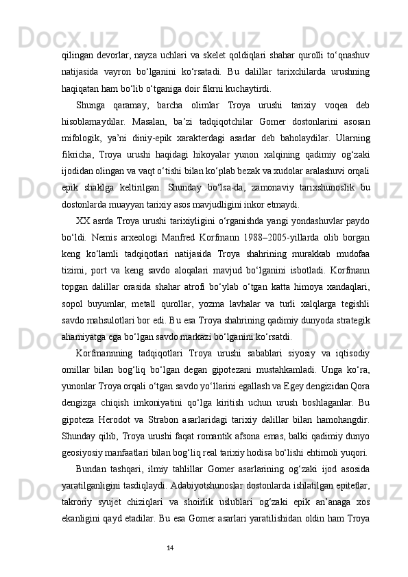 14qilingan   devorlar,   nayza   uchlari   va   skelet   qoldiqlari   shahar   qurolli   to‘qnashuv
natijasida   vayron   bo‘lganini   ko‘rsatadi.   Bu   dalillar   tarixchilarda   urushning
haqiqatan ham bo‘lib o‘tganiga doir fikrni kuchaytirdi.
Shunga   qaramay,   barcha   olimlar   Troya   urushi   tarixiy   voqea   deb
hisoblamaydilar.   Masalan,   ba’zi   tadqiqotchilar   Gomer   dostonlarini   asosan
mifologik,   ya’ni   diniy-epik   xarakterdagi   asarlar   deb   baholaydilar.   Ularning
fikricha,   Troya   urushi   haqidagi   hikoyalar   yunon   xalqining   qadimiy   og‘zaki
ijodidan olingan va vaqt o‘tishi bilan ko‘plab bezak va xudolar aralashuvi orqali
epik   shaklga   keltirilgan.   Shunday   bo‘lsa-da,   zamonaviy   tarixshunoslik   bu
dostonlarda muayyan tarixiy asos mavjudligini inkor etmaydi.
XX asrda Troya urushi  tarixiyligini o‘rganishda yangi yondashuvlar paydo
bo‘ldi.   Nemis   arxeologi   Manfred   Korfmann   1988–2005-yillarda   olib   borgan
keng   ko‘lamli   tadqiqotlari   natijasida   Troya   shahrining   murakkab   mudofaa
tizimi,   port   va   keng   savdo   aloqalari   mavjud   bo‘lganini   isbotladi.   Korfmann
topgan   dalillar   orasida   shahar   atrofi   bo‘ylab   o‘tgan   katta   himoya   xandaqlari,
sopol   buyumlar,   metall   qurollar,   yozma   lavhalar   va   turli   xalqlarga   tegishli
savdo mahsulotlari bor edi. Bu esa Troya shahrining qadimiy dunyoda strategik
ahamiyatga ega bo‘lgan savdo markazi bo‘lganini ko‘rsatdi.
Korfmannning   tadqiqotlari   Troya   urushi   sabablari   siyosiy   va   iqtisodiy
omillar   bilan   bog‘liq   bo‘lgan   degan   gipotezani   mustahkamladi.   Unga   ko‘ra,
yunonlar Troya orqali o‘tgan savdo yo‘llarini egallash va Egey dengizidan Qora
dengizga   chiqish   imkoniyatini   qo‘lga   kiritish   uchun   urush   boshlaganlar.   Bu
gipoteza   Herodot   va   Strabon   asarlaridagi   tarixiy   dalillar   bilan   hamohangdir.
Shunday qilib, Troya urushi  faqat romantik afsona emas, balki qadimiy dunyo
geosiyosiy manfaatlari bilan bog‘liq real tarixiy hodisa bo‘lishi ehtimoli yuqori.
Bundan   tashqari,   ilmiy   tahlillar   Gomer   asarlarining   og‘zaki   ijod   asosida
yaratilganligini tasdiqlaydi. Adabiyotshunoslar dostonlarda ishlatilgan epitetlar,
takroriy   syujet   chiziqlari   va   shoirlik   uslublari   og‘zaki   epik   an’anaga   xos
ekanligini qayd etadilar. Bu esa Gomer asarlari yaratilishidan oldin ham Troya 