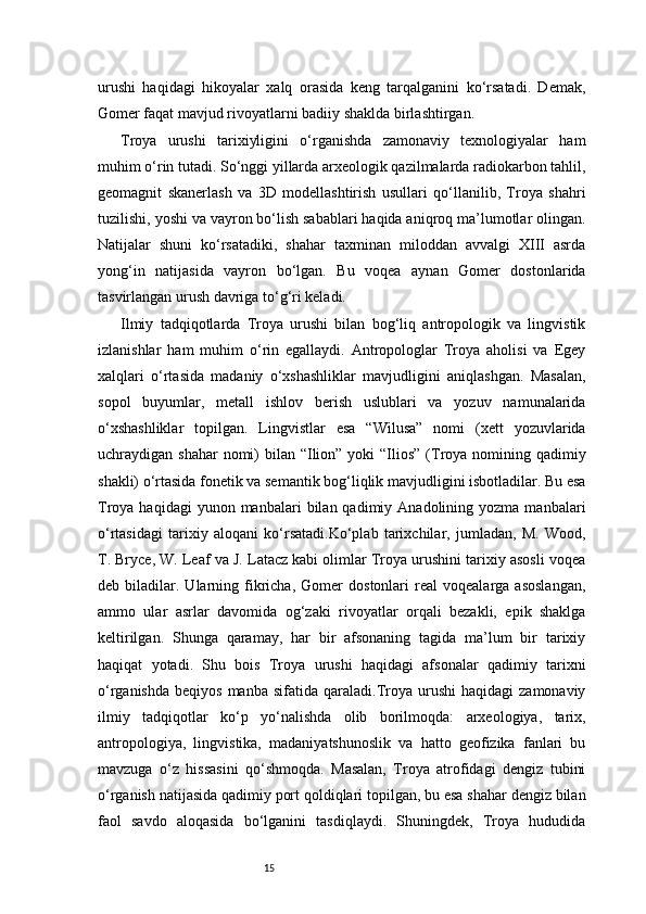 15urushi   haqidagi   hikoyalar   xalq   orasida   keng   tarqalganini   ko‘rsatadi.   Demak,
Gomer faqat mavjud rivoyatlarni badiiy shaklda birlashtirgan.
Troya   urushi   tarixiyligini   o‘rganishda   zamonaviy   texnologiyalar   ham
muhim o‘rin tutadi. So‘nggi yillarda arxeologik qazilmalarda radiokarbon tahlil,
geomagnit   skanerlash   va   3D   modellashtirish   usullari   qo‘llanilib,   Troya   shahri
tuzilishi, yoshi va vayron bo‘lish sabablari haqida aniqroq ma’lumotlar olingan.
Natijalar   shuni   ko‘rsatadiki,   shahar   taxminan   miloddan   avvalgi   XIII   asrda
yong‘in   natijasida   vayron   bo‘lgan.   Bu   voqea   aynan   Gomer   dostonlarida
tasvirlangan urush davriga to‘g‘ri keladi.
Ilmiy   tadqiqotlarda   Troya   urushi   bilan   bog‘liq   antropologik   va   lingvistik
izlanishlar   ham   muhim   o‘rin   egallaydi.   Antropologlar   Troya   aholisi   va   Egey
xalqlari   o‘rtasida   madaniy   o‘xshashliklar   mavjudligini   aniqlashgan.   Masalan,
sopol   buyumlar,   metall   ishlov   berish   uslublari   va   yozuv   namunalarida
o‘xshashliklar   topilgan.   Lingvistlar   esa   “Wilusa”   nomi   (xett   yozuvlarida
uchraydigan shahar  nomi)  bilan  “Ilion” yoki  “Ilios”  (Troya nomining qadimiy
shakli) o‘rtasida fonetik va semantik bog‘liqlik mavjudligini isbotladilar. Bu esa
Troya  haqidagi  yunon  manbalari  bilan  qadimiy  Anadolining  yozma  manbalari
o‘rtasidagi   tarixiy   aloqani   ko‘rsatadi.Ko‘plab   tarixchilar,   jumladan,   M.   Wood,
T. Bryce, W. Leaf va J. Latacz kabi olimlar Troya urushini tarixiy asosli voqea
deb  biladilar.   Ularning   fikricha,   Gomer   dostonlari   real   voqealarga  asoslangan,
ammo   ular   asrlar   davomida   og‘zaki   rivoyatlar   orqali   bezakli,   epik   shaklga
keltirilgan.   Shunga   qaramay,   har   bir   afsonaning   tagida   ma’lum   bir   tarixiy
haqiqat   yotadi.   Shu   bois   Troya   urushi   haqidagi   afsonalar   qadimiy   tarixni
o‘rganishda   beqiyos  manba   sifatida  qaraladi.Troya  urushi   haqidagi  zamonaviy
ilmiy   tadqiqotlar   ko‘p   yo‘nalishda   olib   borilmoqda:   arxeologiya,   tarix,
antropologiya,   lingvistika,   madaniyatshunoslik   va   hatto   geofizika   fanlari   bu
mavzuga   o‘z   hissasini   qo‘shmoqda.   Masalan,   Troya   atrofidagi   dengiz   tubini
o‘rganish natijasida qadimiy port qoldiqlari topilgan, bu esa shahar dengiz bilan
faol   savdo   aloqasida   bo‘lganini   tasdiqlaydi.   Shuningdek,   Troya   hududida 