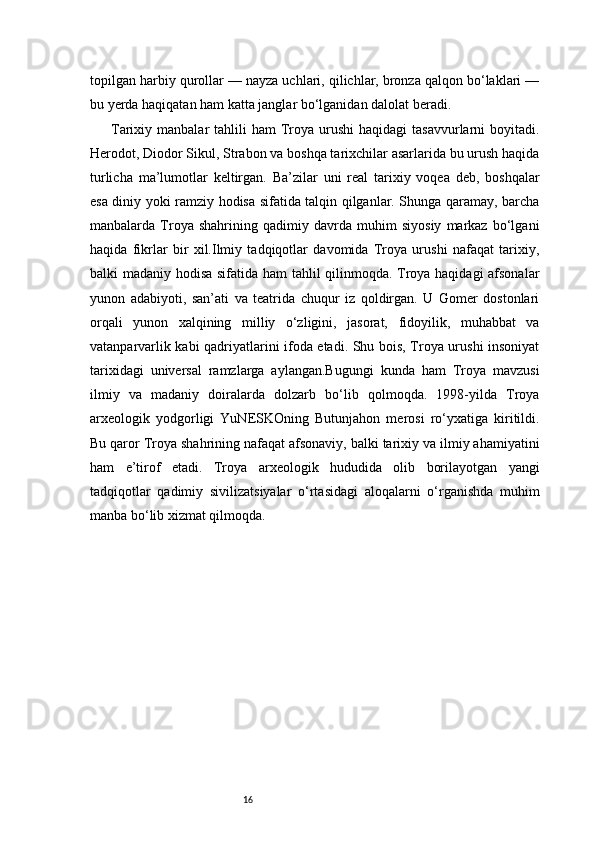 16topilgan harbiy qurollar — nayza uchlari, qilichlar, bronza qalqon bo‘laklari —
bu yerda haqiqatan ham katta janglar bo‘lganidan dalolat beradi.
Tarixiy manbalar   tahlili  ham   Troya urushi   haqidagi   tasavvurlarni   boyitadi.
Herodot, Diodor Sikul, Strabon va boshqa tarixchilar asarlarida bu urush haqida
turlicha   ma’lumotlar   keltirgan.   Ba’zilar   uni   real   tarixiy   voqea   deb,   boshqalar
esa diniy yoki ramziy hodisa sifatida talqin qilganlar. Shunga qaramay, barcha
manbalarda   Troya   shahrining   qadimiy   davrda   muhim   siyosiy   markaz   bo‘lgani
haqida   fikrlar   bir   xil.Ilmiy   tadqiqotlar   davomida   Troya   urushi   nafaqat   tarixiy,
balki madaniy hodisa sifatida ham tahlil qilinmoqda. Troya haqidagi afsonalar
yunon   adabiyoti,   san’ati   va   teatrida   chuqur   iz   qoldirgan.   U   Gomer   dostonlari
orqali   yunon   xalqining   milliy   o‘zligini,   jasorat,   fidoyilik,   muhabbat   va
vatanparvarlik kabi qadriyatlarini ifoda etadi. Shu bois, Troya urushi insoniyat
tarixidagi   universal   ramzlarga   aylangan.Bugungi   kunda   ham   Troya   mavzusi
ilmiy   va   madaniy   doiralarda   dolzarb   bo‘lib   qolmoqda.   1998-yilda   Troya
arxeologik   yodgorligi   YuNESKOning   Butunjahon   merosi   ro‘yxatiga   kiritildi.
Bu qaror Troya shahrining nafaqat afsonaviy, balki tarixiy va ilmiy ahamiyatini
ham   e’tirof   etadi.   Troya   arxeologik   hududida   olib   borilayotgan   yangi
tadqiqotlar   qadimiy   sivilizatsiyalar   o‘rtasidagi   aloqalarni   o‘rganishda   muhim
manba bo‘lib xizmat qilmoqda. 