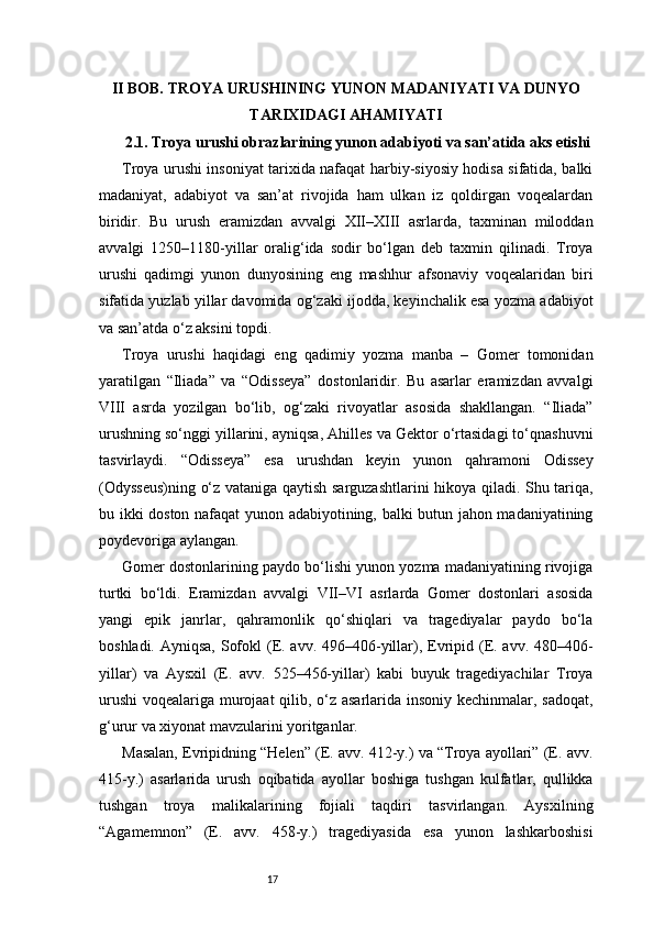 17II BOB. TROYA URUSHINING YUNON MADANIYATI VA DUNYO
TARIXIDAGI AHAMIYATI
2.1. Troya urushi obrazlarining yunon adabiyoti va san’atida aks etishi
Troya urushi insoniyat tarixida nafaqat harbiy-siyosiy hodisa sifatida, balki
madaniyat,   adabiyot   va   san’at   rivojida   ham   ulkan   iz   qoldirgan   voqealardan
biridir.   Bu   urush   eramizdan   avvalgi   XII–XIII   asrlarda,   taxminan   miloddan
avvalgi   1250–1180-yillar   oralig‘ida   sodir   bo‘lgan   deb   taxmin   qilinadi.   Troya
urushi   qadimgi   yunon   dunyosining   eng   mashhur   afsonaviy   voqealaridan   biri
sifatida yuzlab yillar davomida og‘zaki ijodda, keyinchalik esa yozma adabiyot
va san’atda o‘z aksini topdi.
Troya   urushi   haqidagi   eng   qadimiy   yozma   manba   –   Gomer   tomonidan
yaratilgan   “Iliada”   va   “Odisseya”   dostonlaridir.   Bu   asarlar   eramizdan   avvalgi
VIII   asrda   yozilgan   bo‘lib,   og‘zaki   rivoyatlar   asosida   shakllangan.   “Iliada”
urushning so‘nggi yillarini, ayniqsa, Ahilles va Gektor o‘rtasidagi to‘qnashuvni
tasvirlaydi.   “Odisseya”   esa   urushdan   keyin   yunon   qahramoni   Odissey
(Odysseus)ning o‘z vataniga qaytish sarguzashtlarini hikoya qiladi. Shu tariqa,
bu ikki doston nafaqat yunon adabiyotining, balki butun jahon madaniyatining
poydevoriga aylangan.
Gomer dostonlarining paydo bo‘lishi yunon yozma madaniyatining rivojiga
turtki   bo‘ldi.   Eramizdan   avvalgi   VII–VI   asrlarda   Gomer   dostonlari   asosida
yangi   epik   janrlar,   qahramonlik   qo‘shiqlari   va   tragediyalar   paydo   bo‘la
boshladi. Ayniqsa, Sofokl  (E. avv. 496–406-yillar), Evripid (E. avv. 480–406-
yillar)   va   Aysxil   (E.   avv.   525–456-yillar)   kabi   buyuk   tragediyachilar   Troya
urushi  voqealariga murojaat  qilib, o‘z asarlarida insoniy kechinmalar, sadoqat,
g‘urur va xiyonat mavzularini yoritganlar.
Masalan, Evripidning “Helen” (E. avv. 412-y.) va “Troya ayollari” (E. avv.
415-y.)   asarlarida   urush   oqibatida   ayollar   boshiga   tushgan   kulfatlar,   qullikka
tushgan   troya   malikalarining   fojiali   taqdiri   tasvirlangan.   Aysxilning
“Agamemnon”   (E.   avv.   458-y.)   tragediyasida   esa   yunon   lashkarboshisi 
