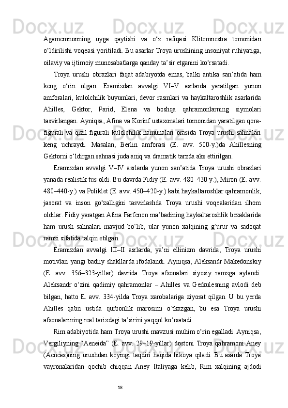 18Agamemnonning   uyga   qaytishi   va   o‘z   rafiqasi   Klitemnestra   tomonidan
o‘ldirilishi voqeasi yoritiladi. Bu asarlar Troya urushining insoniyat ruhiyatiga,
oilaviy va ijtimoiy munosabatlarga qanday ta’sir etganini ko‘rsatadi.
Troya   urushi   obrazlari   faqat   adabiyotda   emas,   balki   antika   san’atida   ham
keng   o‘rin   olgan.   Eramizdan   avvalgi   VI–V   asrlarda   yaratilgan   yunon
amforalari, kulolchilik  buyumlari,  devor   rasmlari  va  haykaltaroshlik asarlarida
Ahilles,   Gektor,   Parid,   Elena   va   boshqa   qahramonlarning   siymolari
tasvirlangan. Ayniqsa, Afina va Korinf ustaxonalari tomonidan yaratilgan qora-
figurali   va   qizil-figurali   kulolchilik   namunalari   orasida   Troya   urushi   sahnalari
keng   uchraydi.   Masalan,   Berlin   amforasi   (E.   avv.   500-y.)da   Ahillesning
Gektorni o‘ldirgan sahnasi juda aniq va dramatik tarzda aks ettirilgan.
Eramizdan   avvalgi   V–IV   asrlarda   yunon   san’atida   Troya   urushi   obrazlari
yanada realistik tus oldi. Bu davrda Fidiy (E. avv. 480–430-y.), Miron (E. avv.
480–440-y.) va Poliklet (E. avv. 450–420-y.) kabi haykaltaroshlar qahramonlik,
jasorat   va   inson   go‘zalligini   tasvirlashda   Troya   urushi   voqealaridan   ilhom
oldilar. Fidiy yaratgan Afina Parfenon ma’badining haykaltaroshlik bezaklarida
ham   urush   sahnalari   mavjud   bo‘lib,   ular   yunon   xalqining   g‘urur   va   sadoqat
ramzi sifatida talqin etilgan.
Eramizdan   avvalgi   III–II   asrlarda,   ya’ni   ellinizm   davrida,   Troya   urushi
motivlari yangi badiiy shakllarda ifodalandi. Ayniqsa, Aleksandr Makedonskiy
(E.   avv.   356–323-yillar)   davrida   Troya   afsonalari   siyosiy   ramzga   aylandi.
Aleksandr   o‘zini   qadimiy   qahramonlar   –   Ahilles   va   Gerkulesning   avlodi   deb
bilgan,   hatto   E.   avv.   334-yilda   Troya   xarobalariga   ziyorat   qilgan.   U   bu   yerda
Ahilles   qabri   ustida   qurbonlik   marosimi   o‘tkazgan,   bu   esa   Troya   urushi
afsonalarining real tarixdagi ta’sirini yaqqol ko‘rsatadi.
Rim adabiyotida ham Troya urushi mavzusi muhim o‘rin egalladi. Ayniqsa,
Vergiliyning  “Aeneida”  (E.  avv.  29–19-yillar)  dostoni  Troya   qahramoni  Aney
(Aeneas)ning   urushdan   keyingi   taqdiri   haqida   hikoya   qiladi.   Bu   asarda   Troya
vayronalaridan   qochib   chiqqan   Aney   Italiyaga   kelib,   Rim   xalqining   ajdodi 