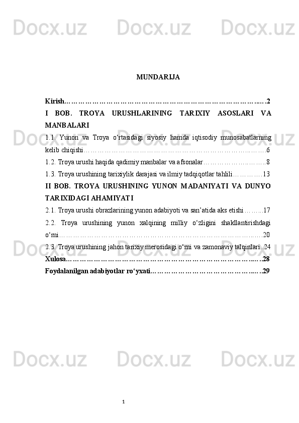 1 MUNDARIJA
Kirish ………………………………………………………………………..….2
I   BOB.   TROYA   URUSHLARINING   TARIXIY   ASOSLARI   VA
MANBALARI
1.1.   Yunon   va   Troya   o‘rtasidagi   siyosiy   hamda   iqtisodiy   munosabatlarning
kelib chiqishi ……………………………………………………………...…….6
1.2. Troya urushi haqida qadimiy manbalar va afsonalar ………………..……..8
1.3. Troya urushining tarixiylik darajasi va ilmiy tadqiqotlar tahlili ………….13
II   BOB.   TROYA   URUSHINING   YUNON   MADANIYATI   VA   DUNYO
TARIXIDAGI AHAMIYATI
2.1. Troya urushi obrazlarining yunon adabiyoti va san’atida aks etishi ……...17
2.2.   Troya   urushining   yunon   xalqining   milliy   o‘zligini   shakllantirishdagi
o‘rni ………………………………………………………………………...….20
2.3. Troya urushining jahon tarixiy merosidagi o‘rni va zamonaviy talqinlari ..24
Xulosa ……………………………………………………………………..…..28
Foydalanilgan adabiyotlar ro‘yxati ……………………………………..…..29 