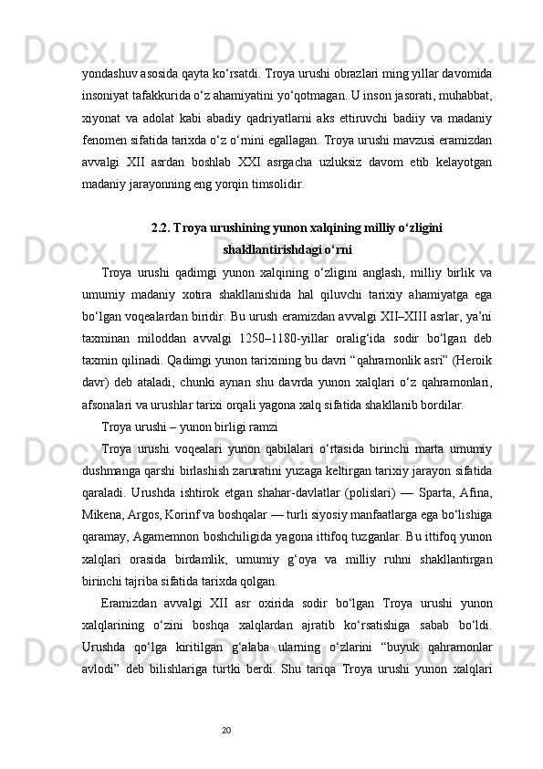 20yondashuv asosida qayta ko‘rsatdi. Troya urushi obrazlari ming yillar davomida
insoniyat tafakkurida o‘z ahamiyatini yo‘qotmagan. U inson jasorati, muhabbat,
xiyonat   va   adolat   kabi   abadiy   qadriyatlarni   aks   ettiruvchi   badiiy   va   madaniy
fenomen sifatida tarixda o‘z o‘rnini egallagan. Troya urushi mavzusi eramizdan
avvalgi   XII   asrdan   boshlab   XXI   asrgacha   uzluksiz   davom   etib   kelayotgan
madaniy jarayonning eng yorqin timsolidir.
2.2. Troya urushining yunon xalqining milliy o‘zligini
shakllantirishdagi o‘rni
Troya   urushi   qadimgi   yunon   xalqining   o‘zligini   anglash,   milliy   birlik   va
umumiy   madaniy   xotira   shakllanishida   hal   qiluvchi   tarixiy   ahamiyatga   ega
bo‘lgan voqealardan biridir. Bu urush eramizdan avvalgi XII–XIII asrlar, ya’ni
taxminan   miloddan   avvalgi   1250–1180-yillar   oralig‘ida   sodir   bo‘lgan   deb
taxmin qilinadi. Qadimgi yunon tarixining bu davri “qahramonlik asri” (Heroik
davr)   deb   ataladi,   chunki   aynan   shu   davrda   yunon   xalqlari   o‘z   qahramonlari,
afsonalari va urushlar tarixi orqali yagona xalq sifatida shakllanib bordilar.
Troya urushi – yunon birligi ramzi
Troya   urushi   voqealari   yunon   qabilalari   o‘rtasida   birinchi   marta   umumiy
dushmanga qarshi birlashish zaruratini yuzaga keltirgan tarixiy jarayon sifatida
qaraladi.   Urushda   ishtirok   etgan   shahar-davlatlar   (polislari)   —   Sparta,   Afina,
Mikena, Argos, Korinf va boshqalar — turli siyosiy manfaatlarga ega bo‘lishiga
qaramay, Agamemnon boshchiligida yagona ittifoq tuzganlar. Bu ittifoq yunon
xalqlari   orasida   birdamlik,   umumiy   g‘oya   va   milliy   ruhni   shakllantirgan
birinchi tajriba sifatida tarixda qolgan.
Eramizdan   avvalgi   XII   asr   oxirida   sodir   bo‘lgan   Troya   urushi   yunon
xalqlarining   o‘zini   boshqa   xalqlardan   ajratib   ko‘rsatishiga   sabab   bo‘ldi.
Urushda   qo‘lga   kiritilgan   g‘alaba   ularning   o‘zlarini   “buyuk   qahramonlar
avlodi”   deb   bilishlariga   turtki   berdi.   Shu   tariqa   Troya   urushi   yunon   xalqlari 