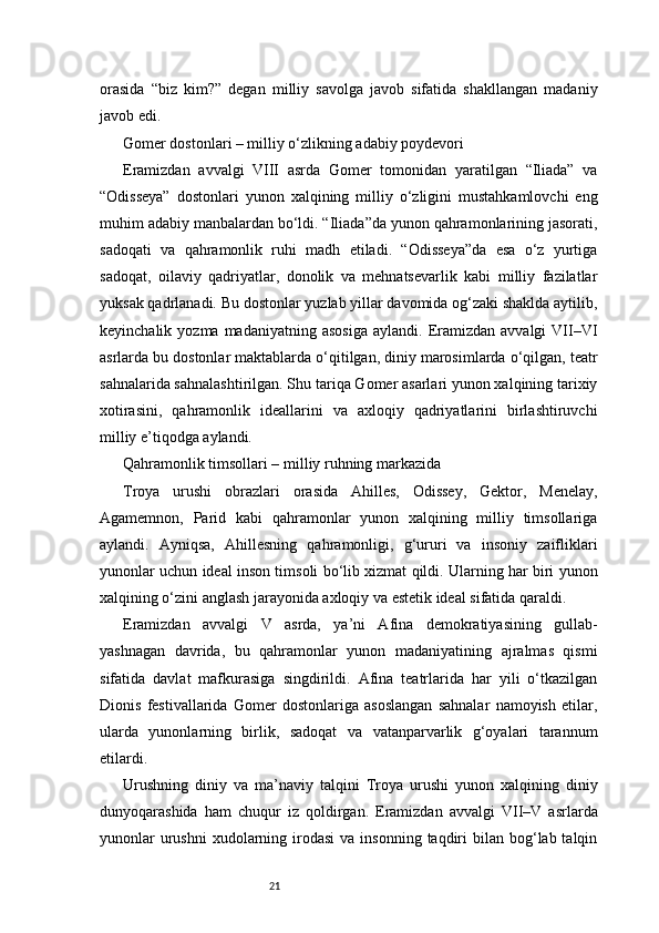 21orasida   “biz   kim?”   degan   milliy   savolga   javob   sifatida   shakllangan   madaniy
javob edi.
Gomer dostonlari – milliy o‘zlikning adabiy poydevori
Eramizdan   avvalgi   VIII   asrda   Gomer   tomonidan   yaratilgan   “Iliada”   va
“Odisseya”   dostonlari   yunon   xalqining   milliy   o‘zligini   mustahkamlovchi   eng
muhim adabiy manbalardan bo‘ldi. “Iliada”da yunon qahramonlarining jasorati,
sadoqati   va   qahramonlik   ruhi   madh   etiladi.   “Odisseya”da   esa   o‘z   yurtiga
sadoqat,   oilaviy   qadriyatlar,   donolik   va   mehnatsevarlik   kabi   milliy   fazilatlar
yuksak qadrlanadi.   Bu dostonlar yuzlab yillar davomida og‘zaki shaklda aytilib,
keyinchalik  yozma  madaniyatning  asosiga   aylandi.  Eramizdan  avvalgi  VII–VI
asrlarda bu dostonlar maktablarda o‘qitilgan, diniy marosimlarda o‘qilgan, teatr
sahnalarida sahnalashtirilgan. Shu tariqa Gomer asarlari yunon xalqining tarixiy
xotirasini,   qahramonlik   ideallarini   va   axloqiy   qadriyatlarini   birlashtiruvchi
milliy e’tiqodga aylandi.
Qahramonlik timsollari – milliy ruhning markazida
Troya   urushi   obrazlari   orasida   Ahilles,   Odissey,   Gektor,   Menelay,
Agamemnon,   Parid   kabi   qahramonlar   yunon   xalqining   milliy   timsollariga
aylandi.   Ayniqsa,   Ahillesning   qahramonligi,   g‘ururi   va   insoniy   zaifliklari
yunonlar uchun ideal inson timsoli bo‘lib xizmat qildi. Ularning har biri yunon
xalqining o‘zini anglash jarayonida axloqiy va estetik ideal sifatida qaraldi.
Eramizdan   avvalgi   V   asrda,   ya’ni   Afina   demokratiyasining   gullab-
yashnagan   davrida,   bu   qahramonlar   yunon   madaniyatining   ajralmas   qismi
sifatida   davlat   mafkurasiga   singdirildi.   Afina   teatrlarida   har   yili   o‘tkazilgan
Dionis   festivallarida   Gomer   dostonlariga   asoslangan   sahnalar   namoyish   etilar,
ularda   yunonlarning   birlik,   sadoqat   va   vatanparvarlik   g‘oyalari   tarannum
etilardi.
Urushning   diniy   va   ma’naviy   talqini   Troya   urushi   yunon   xalqining   diniy
dunyoqarashida   ham   chuqur   iz   qoldirgan.   Eramizdan   avvalgi   VII–V   asrlarda
yunonlar   urushni  xudolarning  irodasi  va  insonning  taqdiri   bilan  bog‘lab talqin 