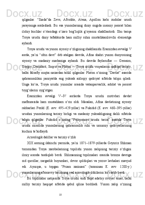 22qilganlar.   “Iliada”da   Zevs,   Afrodita,   Atena,   Apollon   kabi   xudolar   urush
jarayoniga   aralashadi.   Bu   esa   yunonlarning   diniy   ongida   insoniy   jasorat   bilan
ilohiy   kuchlar   o‘rtasidagi   o‘zaro   bog‘liqlik   g‘oyasini   shakllantirdi.   Shu   tariqa
Troya   urushi   diniy   tafakkurda   ham   milliy   ruhni   mustahkamlovchi   elementga
aylandi.
Troya urushi va yunon siyosiy o‘zligining shakllanishi   Eramizdan avvalgi V
asrda,   ya’ni   “oltin   davr”   deb   atalgan   davrda,   Afina   shahri   yunon   dunyosining
siyosiy   va   madaniy   markaziga   aylandi.   Bu   davrda   faylasuflar   —   Gerasim,
Gorgiy, Demokrit, Suqrot va Platon — Troya urushi voqealarini nafaqat tarixiy,
balki falsafiy nuqtai nazardan tahlil qilganlar. Platon o‘zining “Davlat” asarida
qahramonlikni   jamiyatda   eng   yuksak   axloqiy   qadriyat   sifatida   talqin   qiladi.
Unga   ko‘ra,   Troya   urushi   yunonlar   orasida   vatanparvarlik,   adolat   va   jasorat
tuyg‘ularini uyg‘otgan.
Eramizdan   avvalgi   V–IV   asrlarda   Troya   urushi   motivlari   davlat
mafkurasida   ham   mustahkam   o‘rin   oldi.   Masalan,   Afina   davlatining   siyosiy
rahbarlari   Perikl   (E.   avv.   495–429-yillar)   va   Fukidid   (E.   avv.   460–395-yillar)
urushni   yunonlarning   tarixiy   birligi   va   madaniy   yuksakligining   dalili   sifatida
talqin   qilganlar.   Fukidid   o‘zining   “Peloponnes   urushi   tarixi”   asarida   Troya
urushi   misolida   yunonlarning   qahramonlik   ruhi   va   umumiy   qadriyatlarining
kuchini ta’kidlaydi.
Arxeologik dalillar va tarixiy o‘zlik
XIX   asrning   ikkinchi   yarmida,   ya’ni   1871–1879-yillarda   Geynrix   Shliman
tomonidan   Troya   xarobalarining   topilishi   yunon   xalqining   tarixiy   o‘zligini
ilmiy   asosda   tasdiqlab   berdi.   Shlimanning   topilmalari   orasida   bronza   davriga
oid   qurollar,   zargarlik   buyumlari,   devor   qoldiqlari   va   yozuv   lavhalari   mavjud
edi.   Ayniqsa,   u   topgan   “Priam   xazinasi”   (taxminan   E.   avv.   1200-y.)
yunonlarning afsonaviy tarixining real arxeologik ildizlarini ko‘rsatib berdi.
Bu topilmalar natijasida Troya urushi endi faqat adabiy rivoyat emas, balki
milliy   tarixiy   haqiqat   sifatida   qabul   qilina   boshladi.   Yunon   xalqi   o‘zining 
