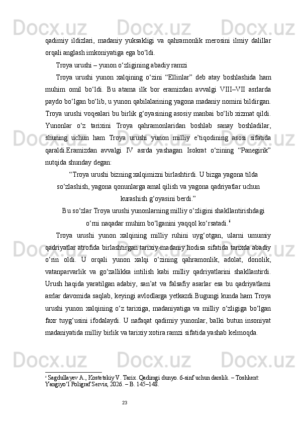 23qadimiy   ildizlari,   madaniy   yuksakligi   va   qahramonlik   merosini   ilmiy   dalillar
orqali anglash imkoniyatiga ega bo‘ldi.
Troya urushi – yunon o‘zligining abadiy ramzi
Troya   urushi   yunon   xalqining   o‘zini   “Ellinlar”   deb   atay   boshlashida   ham
muhim   omil   bo‘ldi.   Bu   atama   ilk   bor   eramizdan   avvalgi   VIII–VII   asrlarda
paydo bo‘lgan bo‘lib, u yunon qabilalarining yagona madaniy nomini bildirgan.
Troya urushi voqealari bu birlik g‘oyasining asosiy manbai bo‘lib xizmat qildi.
Yunonlar   o‘z   tarixini   Troya   qahramonlaridan   boshlab   sanay   boshladilar,
shuning   uchun   ham   Troya   urushi   yunon   milliy   e’tiqodining   asosi   sifatida
qaraldi.Eramizdan   avvalgi   IV   asrda   yashagan   Isokrat   o‘zining   “Panegirik”
nutqida shunday degan:
“Troya urushi bizning xalqimizni birlashtirdi. U bizga yagona tilda
so‘zlashish, yagona qonunlarga amal qilish va yagona qadriyatlar uchun
kurashish g‘oyasini berdi.”
Bu so‘zlar Troya urushi yunonlarning milliy o‘zligini shakllantirishdagi
o‘rni naqadar muhim bo‘lganini yaqqol ko‘rsatadi. 6
Troya   urushi   yunon   xalqining   milliy   ruhini   uyg‘otgan,   ularni   umumiy
qadriyatlar atrofida birlashtirgan tarixiy-madaniy hodisa sifatida tarixda abadiy
o‘rin   oldi.   U   orqali   yunon   xalqi   o‘zining   qahramonlik,   adolat,   donolik,
vatanparvarlik   va   go‘zallikka   intilish   kabi   milliy   qadriyatlarini   shakllantirdi.
Urush   haqida   yaratilgan   adabiy,   san’at   va   falsafiy   asarlar   esa   bu   qadriyatlarni
asrlar davomida saqlab, keyingi avlodlarga yetkazdi.Bugungi kunda ham Troya
urushi   yunon   xalqining   o‘z   tarixiga,   madaniyatiga   va   milliy   o‘zligiga   bo‘lgan
faxr   tuyg‘usini   ifodalaydi.   U   nafaqat   qadimiy   yunonlar,   balki   butun   insoniyat
madaniyatida milliy birlik va tarixiy xotira ramzi sifatida yashab kelmoqda.
6
  Sagdullayev A., Kostetskiy V.  Tarix. Qadimgi dunyo. 6-sinf uchun darslik. – Toshkent: 
Yangiyo‘l Poligraf Servis, 2026. – B. 145–148. 
