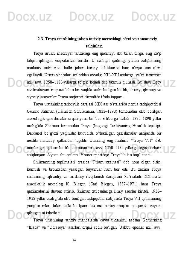 242.3. Troya urushining jahon tarixiy merosidagi o‘rni va zamonaviy
talqinlari
Troya   urushi   insoniyat   tarixidagi   eng   qadimiy,   shu   bilan   birga,   eng   ko‘p
talqin   qilingan   voqealardan   biridir.   U   nafaqat   qadimgi   yunon   xalqlarining
madaniy   xotirasida,   balki   jahon   tarixiy   tafakkurida   ham   o‘ziga   xos   o‘rin
egallaydi. Urush voqealari miloddan avvalgi XII–XIII asrlarga, ya’ni taxminan
mil. avv. 1250–1180-yillarga to‘g‘ri keladi deb taxmin qilinadi. Bu davr Egey
sivilizatsiyasi inqirozi bilan bir vaqtda sodir bo‘lgan bo‘lib, tarixiy, ijtimoiy va
siyosiy jarayonlar Troya mojarosi timsolida ifoda topgan.
Troya urushining tarixiylik darajasi XIX asr o‘rtalarida nemis tadqiqotchisi
Genrix   Shliman   (Heinrich   Schliemann,   1822–1890)   tomonidan   olib   borilgan
arxeologik   qazishmalar   orqali   yana   bir   bor   e’tiborga   tushdi.   1870–1890-yillar
oralig‘ida   Shliman   tomonidan   Troya   (bugungi   Turkiyaning   Hisarlik   tepaligi,
Dardanel   bo‘g‘ozi   yaqinida)   hududida   o‘tkazilgan   qazishmalar   natijasida   bir
nechta   madaniy   qatlamlar   topildi.   Ularning   eng   muhimi   “Troya   VII”   deb
nomlangan qatlam bo‘lib, taxminan mil. avv. 1250–1180-yillarga tegishli ekani
aniqlangan. Aynan shu qatlam “Homer eposidagi Troya” bilan bog‘lanadi.
Shlimanning   topilmalari   orasida   “Priam   xazinasi”   deb   nom   olgan   oltin,
kumush   va   bronzadan   yasalgan   buyumlar   ham   bor   edi.   Bu   xazina   Troya
shahrining   iqtisodiy   va   madaniy   rivojlanish   darajasini   ko‘rsatadi.   XX   asrda
amerikalik   arxeolog   K.   Blegen   (Carl   Blegen,   1887–1971)   ham   Troya
qazilmalarini   davom   ettirib,   Shliman   xulosalariga   ilmiy   asoslar   kiritdi.   1932–
1938-yillar oralig‘ida olib borilgan tadqiqotlar natijasida Troya VII qatlamining
yong‘in   izlari   bilan   to‘la   bo‘lgani,   bu   esa   harbiy   mojaro   natijasida   vayron
qilinganini isbotladi.
Troya   urushining   tarixiy   manbalarda   qayta   tiklanishi   asosan   Gomerning
“Iliada”   va   “Odisseya”   asarlari   orqali   sodir   bo‘lgan.   Ushbu   eposlar   mil.   avv. 