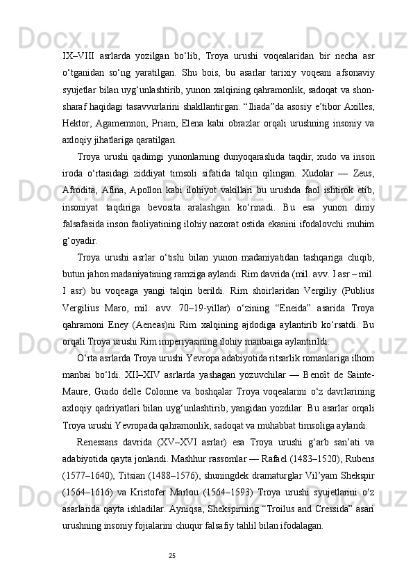 25IX–VIII   asrlarda   yozilgan   bo‘lib,   Troya   urushi   voqealaridan   bir   necha   asr
o‘tganidan   so‘ng   yaratilgan.   Shu   bois,   bu   asarlar   tarixiy   voqeani   afsonaviy
syujetlar bilan uyg‘unlashtirib, yunon xalqining qahramonlik, sadoqat va shon-
sharaf haqidagi  tasavvurlarini shakllantirgan. “Iliada”da asosiy e’tibor Axilles,
Hektor,   Agamemnon,   Priam,   Elena   kabi   obrazlar   orqali   urushning   insoniy   va
axloqiy jihatlariga qaratilgan.
Troya   urushi   qadimgi   yunonlarning   dunyoqarashida   taqdir,   xudo   va   inson
iroda   o‘rtasidagi   ziddiyat   timsoli   sifatida   talqin   qilingan.   Xudolar   —   Zeus,
Afrodita,   Afina,   Apollon   kabi   ilohiyot   vakillari   bu   urushda   faol   ishtirok   etib,
insoniyat   taqdiriga   bevosita   aralashgan   ko‘rinadi.   Bu   esa   yunon   diniy
falsafasida inson faoliyatining ilohiy nazorat ostida ekanini ifodalovchi muhim
g‘oyadir.
Troya   urushi   asrlar   o‘tishi   bilan   yunon   madaniyatidan   tashqariga   chiqib,
butun jahon madaniyatining ramziga aylandi. Rim davrida (mil. avv. I asr – mil.
I   asr)   bu   voqeaga   yangi   talqin   berildi.   Rim   shoirlaridan   Vergiliy   (Publius
Vergilius   Maro,   mil.   avv.   70–19-yillar)   o‘zining   “Eneida”   asarida   Troya
qahramoni   Eney   (Aeneas)ni   Rim   xalqining   ajdodiga   aylantirib   ko‘rsatdi.   Bu
orqali Troya urushi Rim imperiyasining ilohiy manbaiga aylantirildi.
O‘rta asrlarda Troya urushi Yevropa adabiyotida ritsarlik romanlariga ilhom
manbai   bo‘ldi.   XII–XIV   asrlarda   yashagan   yozuvchilar   —   Benoît   de   Sainte-
Maure,   Guido   delle   Colonne   va   boshqalar   Troya   voqealarini   o‘z   davrlarining
axloqiy qadriyatlari  bilan uyg‘unlashtirib, yangidan yozdilar. Bu asarlar  orqali
Troya urushi Yevropada qahramonlik, sadoqat va muhabbat timsoliga aylandi.
Renessans   davrida   (XV–XVI   asrlar)   esa   Troya   urushi   g‘arb   san’ati   va
adabiyotida qayta jonlandi. Mashhur rassomlar — Rafael (1483–1520), Rubens
(1577–1640), Titsian (1488–1576), shuningdek dramaturglar Vil’yam Shekspir
(1564–1616)   va   Kristofer   Marlou   (1564–1593)   Troya   urushi   syujetlarini   o‘z
asarlarida qayta ishladilar. Ayniqsa, Shekspirning “Troilus and Cressida” asari
urushning insoniy fojialarini chuqur falsafiy tahlil bilan ifodalagan. 