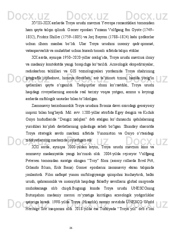 26XVIII–XIX asrlarda Troya urushi mavzusi Yevropa romantiklari tomonidan
ham   qayta   talqin   qilindi.   Gomer   eposlari   Yoxann  Volfgang   fon   Gyote  (1749–
1832), Fridrix Shiller (1759–1805) va Jorj Bayron (1788–1824) kabi ijodkorlar
uchun   ilhom   manbai   bo‘ldi.   Ular   Troya   urushini   insoniy   qadr-qimmat,
vatanparvarlik va muhabbat uchun kurash timsoli sifatida talqin etdilar.
XX asrda, ayniqsa 1950–2020-yillar oralig‘ida, Troya urushi mavzusi ilmiy
va madaniy kontekstda yangi bosqichga ko‘tarildi. Arxeologik ekspeditsiyalar,
radiokarbon   tahlillari   va   GIS   texnologiyalari   yordamida   Troya   shahrining
geografik   joylashuvi,   himoya   devorlari,   suv   ta’minoti   tizimi,   hamda   yong‘in
qatlamlari   qayta   o‘rganildi.   Tadqiqotlar   shuni   ko‘rsatdiki,   Troya   urushi
haqidagi   rivoyatlarning   asosida   real   tarixiy   voqea   yotgan,   ammo   u   keyingi
asrlarda mifologik unsurlar bilan to‘ldirilgan.
Zamonaviy tarixshunoslik Troya urushini Bronza davri oxiridagi geosiyosiy
inqiroz   bilan  bog‘laydi.  Mil.   avv.   1200-yillar   atrofida  Egey   dengizi   va   Kichik
Osiyo   hududlarida   “Dengiz   xalqlari”   deb   atalgan   ko‘chmanchi   qabilalarning
yurishlari   ko‘plab   davlatlarning   qulashiga   sabab   bo‘lgan.   Shunday   sharoitda
Troya   strategik   savdo   markazi   sifatida   Yunoniston   va   Osiyo   o‘rtasidagi
ziddiyatlarning markazida joylashgan edi.
XXI   asrda,   ayniqsa   2000-yildan   keyin,   Troya   urushi   mavzusi   kino   va
ommaviy   madaniyatda   yangi   ko‘rinish   oldi.   2004-yilda   rejissyor   Volfgang
Petersen   tomonidan   suratga   olingan   “Troy”   filmi   (asosiy   rollarda   Bred   Pitt,
Orlando   Blum,   Erik   Bana)   Gomer   eposlarini   zamonaviy   ekran   talqinida
jonlantirdi.   Film   nafaqat   yunon   mifologiyasiga   qiziqishni   kuchaytirdi,   balki
urush,   qahramonlik   va  insoniylik   haqidagi   falsafiy   savollarni   global   miqyosda
muhokamaga   olib   chiqdi.Bugungi   kunda   Troya   urushi   UNESCOning
Butunjahon   madaniy   merosi   ro‘yxatiga   kiritilgan   arxeologik   yodgorliklar
qatoriga   kiradi.   1998-yilda   Troya   (Hisarlik)   rasmiy   ravishda   UNESCO   World
Heritage Site maqomini  oldi. 2018-yilda esa Turkiyada “Troya yili” deb e’lon 