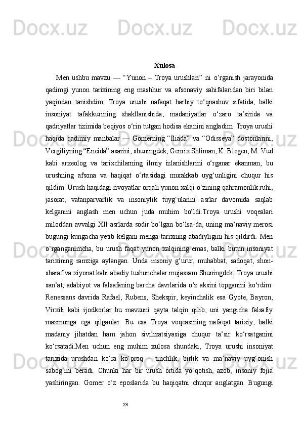 28 Xulosa
Men   ushbu   mavzu   —   “Yunon   –   Troya   urushlari”   ni   o‘rganish   jarayonida
qadimgi   yunon   tarixining   eng   mashhur   va   afsonaviy   sahifalaridan   biri   bilan
yaqindan   tanishdim.   Troya   urushi   nafaqat   harbiy   to‘qnashuv   sifatida,   balki
insoniyat   tafakkurining   shakllanishida,   madaniyatlar   o‘zaro   ta’sirida   va
qadriyatlar tizimida beqiyos o‘rin tutgan hodisa ekanini angladim. Troya urushi
haqida   qadimiy   manbalar   —   Gomerning   “Iliada”   va   “Odisseya”   dostonlarini,
Vergiliyning “Eneida” asarini, shuningdek, Genrix Shliman, K. Blegen, M. Vud
kabi   arxeolog   va   tarixchilarning   ilmiy   izlanishlarini   o‘rganar   ekanman,   bu
urushning   afsona   va   haqiqat   o‘rtasidagi   murakkab   uyg‘unligini   chuqur   his
qildim. Urush haqidagi rivoyatlar orqali yunon xalqi o‘zining qahramonlik ruhi,
jasorat,   vatanparvarlik   va   insoniylik   tuyg‘ularini   asrlar   davomida   saqlab
kelganini   anglash   men   uchun   juda   muhim   bo‘ldi.Troya   urushi   voqealari
miloddan avvalgi XII asrlarda sodir bo‘lgan bo‘lsa-da, uning ma’naviy merosi
bugungi kungacha yetib kelgani menga tarixning abadiyligini his qildirdi. Men
o‘rganganimcha,   bu   urush   faqat   yunon   xalqining   emas,   balki   butun   insoniyat
tarixining   ramziga   aylangan.   Unda   insoniy   g‘urur,   muhabbat,   sadoqat,   shon-
sharaf va xiyonat kabi abadiy tushunchalar mujassam.Shuningdek, Troya urushi
san’at, adabiyot va falsafaning barcha davrlarida o‘z aksini topganini ko‘rdim.
Renessans   davrida   Rafael,   Rubens,   Shekspir,   keyinchalik   esa   Gyote,   Bayron,
Virxili   kabi   ijodkorlar   bu   mavzuni   qayta   talqin   qilib,   uni   yangicha   falsafiy
mazmunga   ega   qilganlar.   Bu   esa   Troya   voqeasining   nafaqat   tarixiy,   balki
madaniy   jihatdan   ham   jahon   sivilizatsiyasiga   chuqur   ta’sir   ko‘rsatganini
ko‘rsatadi.Men   uchun   eng   muhim   xulosa   shundaki,   Troya   urushi   insoniyat
tarixida   urushdan   ko‘ra   ko‘proq   –   tinchlik,   birlik   va   ma’naviy   uyg‘onish
sabog‘ini   beradi.   Chunki   har   bir   urush   ortida   yo‘qotish,   azob,   insoniy   fojia
yashiringan.   Gomer   o‘z   eposlarida   bu   haqiqatni   chuqur   anglatgan.   Bugungi 