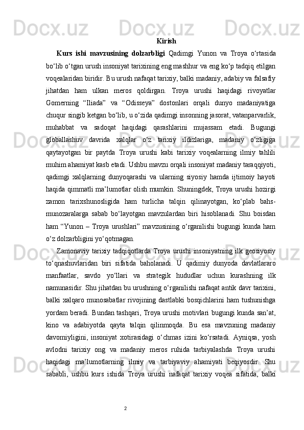 2 Kirish
Kurs   ishi   mavzusining   dolzarbligi   Qadimgi   Yunon   va   Troya   o‘rtasida
bo‘lib o‘tgan urush insoniyat tarixining eng mashhur va eng ko‘p tadqiq etilgan
voqealaridan biridir. Bu urush nafaqat tarixiy, balki madaniy, adabiy va falsafiy
jihatdan   ham   ulkan   meros   qoldirgan.   Troya   urushi   haqidagi   rivoyatlar
Gomerning   “Iliada”   va   “Odisseya”   dostonlari   orqali   dunyo   madaniyatiga
chuqur singib ketgan bo‘lib, u o‘zida qadimgi insonning jasorat, vatanparvarlik,
muhabbat   va   sadoqat   haqidagi   qarashlarini   mujassam   etadi.   Bugungi
globallashuv   davrida   xalqlar   o‘z   tarixiy   ildizlariga,   madaniy   o‘zligiga
qaytayotgan   bir   paytda   Troya   urushi   kabi   tarixiy   voqealarning   ilmiy   tahlili
muhim ahamiyat kasb etadi. Ushbu mavzu orqali insoniyat madaniy taraqqiyoti,
qadimgi   xalqlarning   dunyoqarashi   va   ularning   siyosiy   hamda   ijtimoiy   hayoti
haqida qimmatli ma’lumotlar olish mumkin. Shuningdek, Troya urushi hozirgi
zamon   tarixshunosligida   ham   turlicha   talqin   qilinayotgan,   ko‘plab   bahs-
munozaralarga   sabab   bo‘layotgan   mavzulardan   biri   hisoblanadi.   Shu   boisdan
ham  “Yunon  –  Troya urushlari”  mavzusining  o‘rganilishi   bugungi  kunda  ham
o‘z dolzarbligini yo‘qotmagan.
Zamonaviy   tarixiy   tadqiqotlarda  Troya   urushi   insoniyatning   ilk   geosiyosiy
to‘qnashuvlaridan   biri   sifatida   baholanadi.   U   qadimiy   dunyoda   davlatlararo
manfaatlar,   savdo   yo‘llari   va   strategik   hududlar   uchun   kurashning   ilk
namunasidir. Shu jihatdan bu urushning o‘rganilishi nafaqat antik davr tarixini,
balki  xalqaro  munosabatlar  rivojining dastlabki  bosqichlarini   ham  tushunishga
yordam beradi. Bundan tashqari, Troya urushi motivlari bugungi kunda san’at,
kino   va   adabiyotda   qayta   talqin   qilinmoqda.   Bu   esa   mavzuning   madaniy
davomiyligini,   insoniyat   xotirasidagi   o‘chmas   izini   ko‘rsatadi.   Ayniqsa,   yosh
avlodni   tarixiy   ong   va   madaniy   meros   ruhida   tarbiyalashda   Troya   urushi
haqidagi   ma’lumotlarning   ilmiy   va   tarbiyaviy   ahamiyati   beqiyosdir.   Shu
sababli,   ushbu   kurs   ishida   Troya   urushi   nafaqat   tarixiy   voqea   sifatida,   balki 