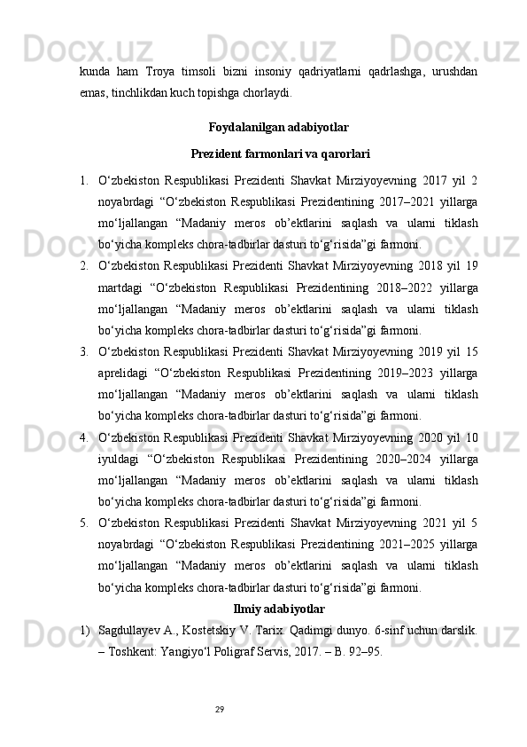 29kunda   ham   Troya   timsoli   bizni   insoniy   qadriyatlarni   qadrlashga,   urushdan
emas, tinchlikdan kuch topishga chorlaydi.
Foydalanilgan adabiyotlar
 Prezident farmonlari va qarorlari
1. O‘zbekiston   Respublikasi   Prezidenti   Shavkat   Mirziyoyevning   2017   yil   2
noyabrdagi   “O‘zbekiston   Respublikasi   Prezidentining   2017–2021   yillarga
mo‘ljallangan   “Madaniy   meros   ob’ektlarini   saqlash   va   ularni   tiklash
bo‘yicha kompleks chora-tadbirlar dasturi to‘g‘risida”gi farmoni . 
2. O‘zbekiston   Respublikasi   Prezidenti   Shavkat   Mirziyoyevning   2018   yil   19
martdagi   “O‘zbekiston   Respublikasi   Prezidentining   2018–2022   yillarga
mo‘ljallangan   “Madaniy   meros   ob’ektlarini   saqlash   va   ularni   tiklash
bo‘yicha kompleks chora-tadbirlar dasturi to‘g‘risida”gi farmoni . 
3. O‘zbekiston   Respublikasi   Prezidenti   Shavkat   Mirziyoyevning   2019   yil   15
aprelidagi   “O‘zbekiston   Respublikasi   Prezidentining   2019–2023   yillarga
mo‘ljallangan   “Madaniy   meros   ob’ektlarini   saqlash   va   ularni   tiklash
bo‘yicha kompleks chora-tadbirlar dasturi to‘g‘risida”gi farmoni . 
4. O‘zbekiston   Respublikasi   Prezidenti   Shavkat   Mirziyoyevning   2020   yil   10
iyuldagi   “O‘zbekiston   Respublikasi   Prezidentining   2020–2024   yillarga
mo‘ljallangan   “Madaniy   meros   ob’ektlarini   saqlash   va   ularni   tiklash
bo‘yicha kompleks chora-tadbirlar dasturi to‘g‘risida”gi farmoni . 
5. O‘zbekiston   Respublikasi   Prezidenti   Shavkat   Mirziyoyevning   2021   yil   5
noyabrdagi   “O‘zbekiston   Respublikasi   Prezidentining   2021–2025   yillarga
mo‘ljallangan   “Madaniy   meros   ob’ektlarini   saqlash   va   ularni   tiklash
bo‘yicha kompleks chora-tadbirlar dasturi to‘g‘risida”gi farmoni . 
Ilmiy adabiyotlar
1) Sagdullayev A., Kostetskiy V. Tarix. Qadimgi dunyo. 6-sinf uchun darslik.
– Toshkent: Yangiyo‘l Poligraf Servis, 2017. – B. 92–95. 