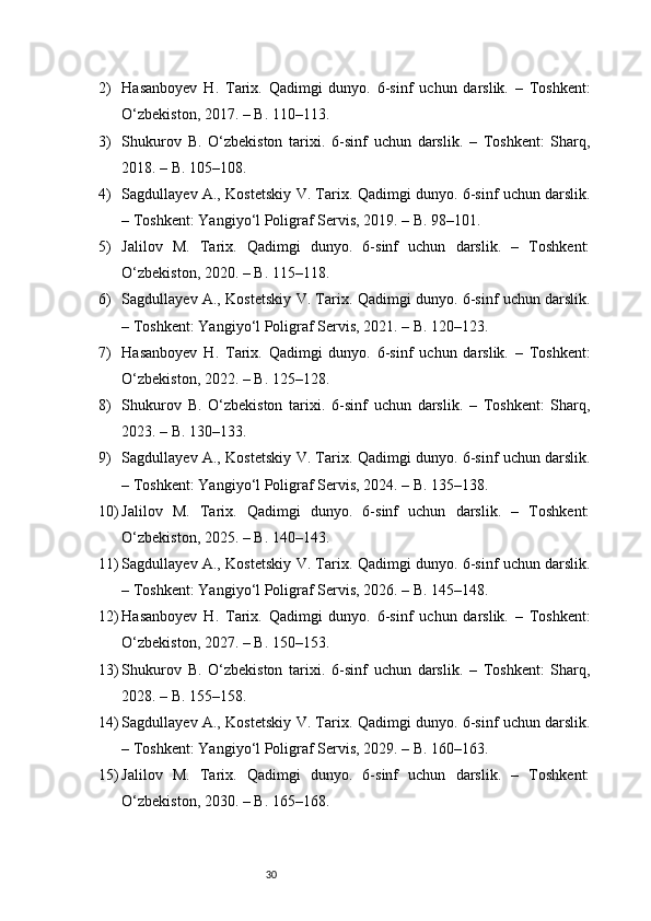 302) Hasanboyev   H.   Tarix.   Qadimgi   dunyo.   6-sinf   uchun   darslik.   –   Toshkent:
O‘zbekiston, 2017. – B. 110–113.
3) Shukurov   B.   O‘zbekiston   tarixi.   6-sinf   uchun   darslik.   –   Toshkent:   Sharq,
2018. – B. 105–108.
4) Sagdullayev A., Kostetskiy V. Tarix. Qadimgi dunyo. 6-sinf uchun darslik.
– Toshkent: Yangiyo‘l Poligraf Servis, 2019. – B. 98–101.
5) Jalilov   M.   Tarix.   Qadimgi   dunyo.   6-sinf   uchun   darslik.   –   Toshkent:
O‘zbekiston, 2020. – B. 115–118.
6) Sagdullayev A., Kostetskiy V. Tarix. Qadimgi dunyo. 6-sinf uchun darslik.
– Toshkent: Yangiyo‘l Poligraf Servis, 2021. – B. 120–123.
7) Hasanboyev   H.   Tarix.   Qadimgi   dunyo.   6-sinf   uchun   darslik.   –   Toshkent:
O‘zbekiston, 2022. – B. 125–128.
8) Shukurov   B.   O‘zbekiston   tarixi.   6-sinf   uchun   darslik.   –   Toshkent:   Sharq,
2023. – B. 130–133.
9) Sagdullayev A., Kostetskiy V. Tarix. Qadimgi dunyo. 6-sinf uchun darslik.
– Toshkent: Yangiyo‘l Poligraf Servis, 2024. – B. 135–138.
10) Jalilov   M.   Tarix.   Qadimgi   dunyo.   6-sinf   uchun   darslik.   –   Toshkent:
O‘zbekiston, 2025. – B. 140–143.
11) Sagdullayev A., Kostetskiy V. Tarix. Qadimgi dunyo. 6-sinf uchun darslik.
– Toshkent: Yangiyo‘l Poligraf Servis, 2026. – B. 145–148.
12) Hasanboyev   H.   Tarix.   Qadimgi   dunyo.   6-sinf   uchun   darslik.   –   Toshkent:
O‘zbekiston, 2027. – B. 150–153.
13) Shukurov   B.   O‘zbekiston   tarixi.   6-sinf   uchun   darslik.   –   Toshkent:   Sharq,
2028. – B. 155–158.
14) Sagdullayev A., Kostetskiy V. Tarix. Qadimgi dunyo. 6-sinf uchun darslik.
– Toshkent: Yangiyo‘l Poligraf Servis, 2029. – B. 160–163.
15) Jalilov   M.   Tarix.   Qadimgi   dunyo.   6-sinf   uchun   darslik.   –   Toshkent:
O‘zbekiston, 2030. – B. 165–168. 